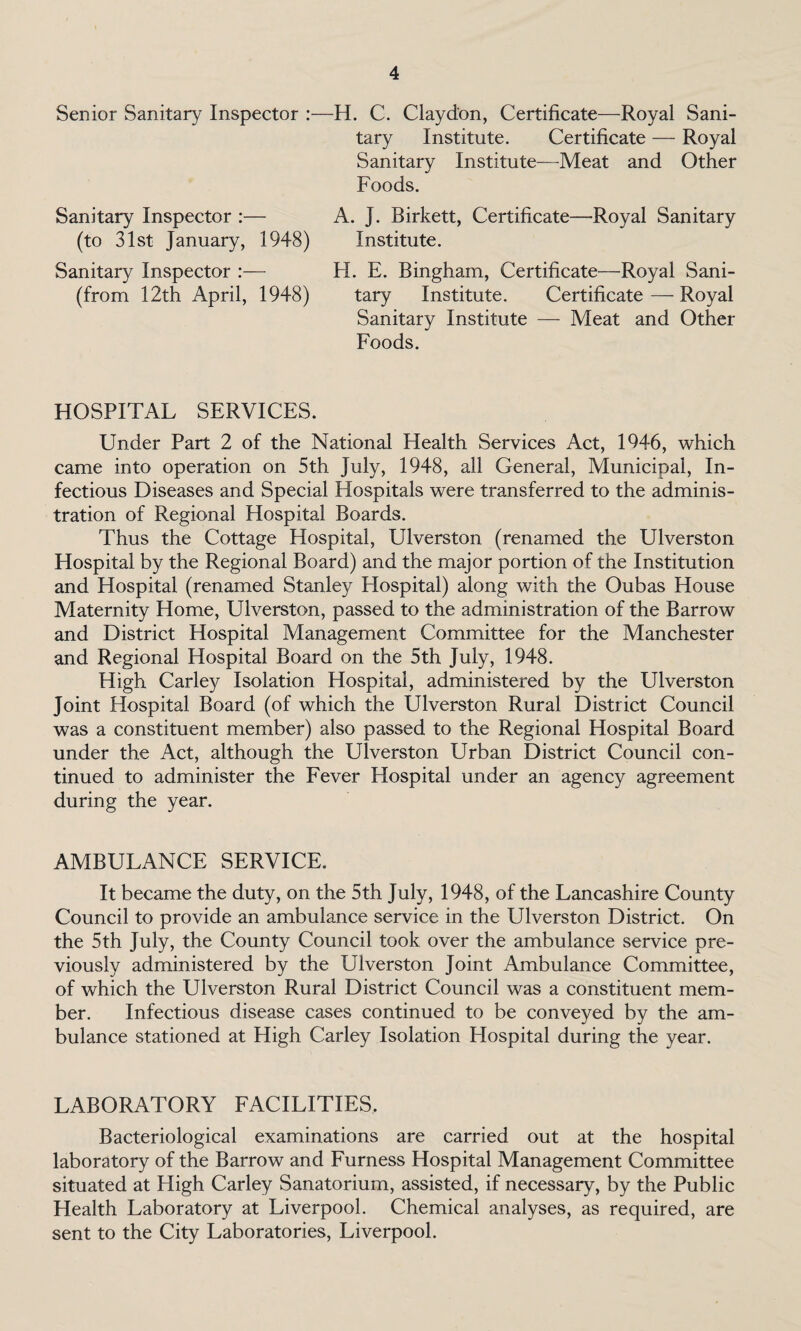 Senior Sanitary Inspector :—H. C. Clayd'on, Certificate—Royal Sani¬ tary Institute. Certificate — Royal Sanitary Institute—Meat and Other Foods. Sanitary Inspector :— A. J. Birkett, Certificate—Royal Sanitary (to 31st January, 1948) Institute. Sanitary Inspector :— H. E. Bingham, Certificate—Royal Sani- (from 12th April, 1948) tary Institute. Certificate — Royal Sanitary Institute — Meat and Other Foods. HOSPITAL SERVICES. Under Part 2 of the National Health Services Act, 1946, which came into operation on 5th July, 1948, all General, Municipal, In¬ fectious Diseases and Special Hospitals were transferred to the adminis¬ tration of Regional Hospital Boards. Thus the Cottage Hospital, Ulverston (renamed the Ulverston Hospital by the Regional Board) and the major portion of the Institution and Hospital (renamed Stanley Hospital) along with the Oubas House Maternity Home, Ulverston, passed to the administration of the Barrow and District Hospital Management Committee for the Manchester and Regional Hospital Board on the 5th July, 1948. High Carley Isolation Hospital, administered by the Ulverston Joint Hospital Board (of which the Ulverston Rural District Council was a constituent member) also passed to the Regional Hospital Board under the Act, although the Ulverston Urban District Council con¬ tinued to administer the Fever Hospital under an agency agreement during the year. AMBULANCE SERVICE. It became the duty, on the 5th July, 1948, of the Lancashire County Council to provide an ambulance service in the Ulverston District. On the 5th July, the County Council took over the ambulance service pre¬ viously administered by the Ulverston Joint Ambulance Committee, of which the Ulverston Rural District Council was a constituent mem¬ ber. Infectious disease cases continued to be conveyed by the am¬ bulance stationed at High Carley Isolation Hospital during the year. LABORATORY FACILITIES. Bacteriological examinations are carried out at the hospital laboratory of the Barrow and Furness Hospital Management Committee situated at High Carley Sanatorium, assisted, if necessary, by the Public Health Laboratory at Liverpool. Chemical analyses, as required, are sent to the City Laboratories, Liverpool.