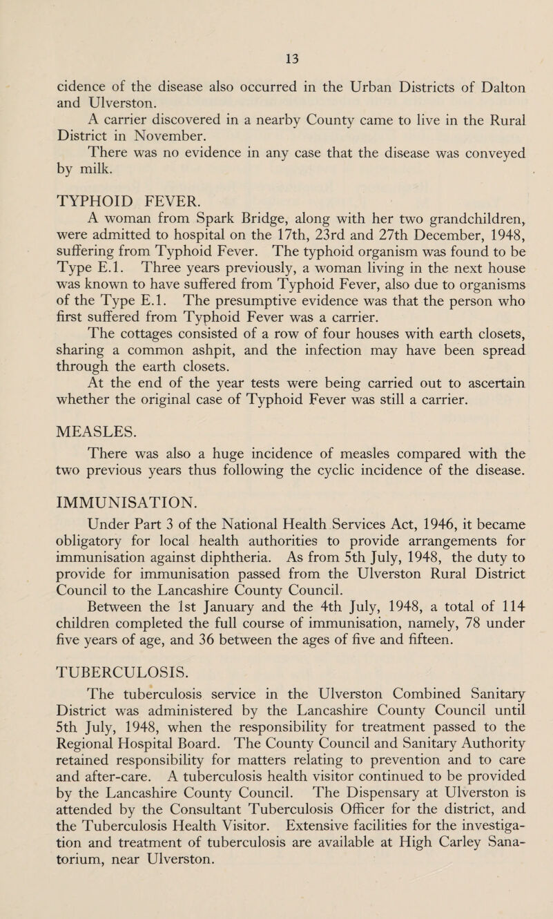cidence of the disease also occurred in the Urban Districts of Dalton and Ulverston. A carrier discovered in a nearby County came to live in the Rural District in November. There was no evidence in any case that the disease was conveyed by milk. TYPHOID FEVER. A woman from Spark Bridge, along with her two grandchildren, were admitted to hospital on the 17th, 23rd and 27th December, 1948, suffering from Typhoid Fever. The typhoid organism was found to be Type E.l. Three years previously, a woman living in the next house was known to have suffered from Typhoid Fever, also due to organisms of the Type E.l. The presumptive evidence was that the person who first suffered from Typhoid Fever was a carrier. The cottages consisted of a row of four houses with earth closets, sharing a common ashpit, and the infection may have been spread through the earth closets. At the end of the year tests were being carried out to ascertain whether the original case of Typhoid Fever was still a carrier. MEASLES. There was also a huge incidence of measles compared with the two previous years thus following the cyclic incidence of the disease. IMMUNISATION. Under Part 3 of the National Health Services Act, 1946, it became obligatory for local health authorities to provide arrangements for immunisation against diphtheria. As from 5th July, 1948, the duty to provide for immunisation passed from the Ulverston Rural District Council to the Lancashire County Council. Between the 1st January and the 4th July, 1948, a total of 114 children completed the full course of immunisation, namely, 78 under five years of age, and 36 between the ages of five and fifteen. TUBERCULOSIS. The tuberculosis service in the Ulverston Combined Sanitary District was administered by the Lancashire County Council until 5th July, 1948, when the responsibility for treatment passed to the Regional Hospital Board. The County Council and Sanitary Authority retained responsibility for matters relating to prevention and to care and after-care. A tuberculosis health visitor continued to be provided by the Lancashire County Council. The Dispensary at Ulverston is attended by the Consultant Tuberculosis Officer for the district, and the Tuberculosis Health Visitor. Extensive facilities for the investiga¬ tion and treatment of tuberculosis are available at High Carley Sana¬ torium, near Ulverston.