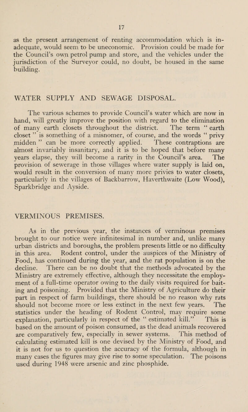 as the present arrangement of renting accommodation which is in¬ adequate, would seem to be uneconomic. Provision could be made for the Council’s own petrol pump and store, and the vehicles under the jurisdiction of the Surveyor could, no doubt, be housed in the same building. WATER SUPPLY AND SEWAGE DISPOSAL. The various schemes to provide Council’s water which are now in hand, will greatly improve the position with regard to the elimination of many earth closets throughout the district. The term “ earth closet ” is something of a misnomer, of course, and the words “ privy midden ” can be more correctly applied. These contraptions are almost invariably insanitary, and it is to be hoped that before many years elapse, they will become a rarity in the Council’s area. The provision of sewerage in those villages where water supply is laid on, would result in the conversion of many more privies to water closets, particularly in the villages of Backbarrow, Haverthwaite (Low Wood), Sparkbridge and Ayside. VERMINOUS PREMISES. As in the previous year, the instances of verminous premises brought to our notice were infinitesimal in number and, unlike many urban districts and boroughs, the problem presents little or no difficulty in this area. Rodent control, under the auspices of the Ministry of Food, has continued during the year, and the rat population is on the decline. There can be no doubt that the methods advocated by the Ministry are extremely effective, although they necessitate the employ¬ ment of a full-time operator owing to the daily visits required for bait¬ ing and poisoning. Provided that the Ministry of Agriculture do their part in respect of farm buildings, there should be no reason why rats should not become more or less extinct in the next few years. The statistics under the heading of Rodent Control, may require some explanation, particularly in respect of the “ estimated kill.” This is based on the amount of poison consumed, as the dead animals recovered are comparatively few, especially in sewer systems. This method of calculating estimated kill is one devised by the Ministry of Food, and it is not for us to question the accuracy of the formula, although in many cases the figures may give rise to some speculation. The poisons used during 1948 were arsenic and zinc phosphide.