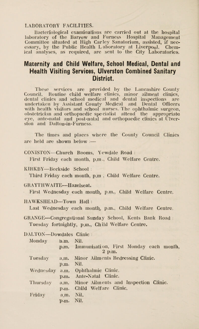 laboratory facilities. Bacteriological examinations are carried out at the hospital laboratory of the Barrow and Furness Hospital Management Committee situated at High Car ley Sanatorium, assisted, if nec¬ essary, by the Public Health L aboratory at Liverpool. Chem¬ ical analyses, as required, are sent to the City Laboratories;. Maternity and Child Welfare, School Medical, Dental and Health Visiting Services, Ulverston Combined Sanitary District. These services are provided by the Lancashire County Council. Routine child welfare clinics, minor ailment clinics, dental clinics and school medical and dental inspections are undertaken by Assistant County Medical and Dental Officers with health visitors and school nurses. The ophthalmic surgeon, obstetrician and orthopaedic specialist attend; the appropriate eye, ante-natal and post-natal and orthopaedic clinics at Ulver¬ ston and Dalton-in-Furness. The times and places where the County Council Clinics are held are shown below :— CONISTON—Church Rooms, Yewdale Road : First Friday each month, p.m., Child Welfare Centre. KIRKBY—Beckside School : Third Friday each month, p.m , Child Welfare Centre. GRAYTH WAITE—Hazelseat. First Wednesday each month, p.m., Child Welfare Centre,. HAWKSHEAD—Town Hall : Last Wednesday each month, p.m., Child Welfare Centre. GRANGE—Congregational Sunday School, Kents Bank Road : Tuesday fortnightly, p.m., Child Welfare Centre. DALTON—Dowdales Clinic : Monday »‘a.m. Nil. p.m. Immunisati on, First Monday each month, 2 p.m. Tuesday kj a.m. Minor Ailments Redressing Clinic. p.m. Nil. W ednesday a.m. Ophthalmic Clinic. p.m. Ante-Natal Clinic. Thursday a.m. Minor Ailments and Inspection Clinic. p.m. Child Welfare Clinic. Friday a.m. Nil. p.m. Nil.