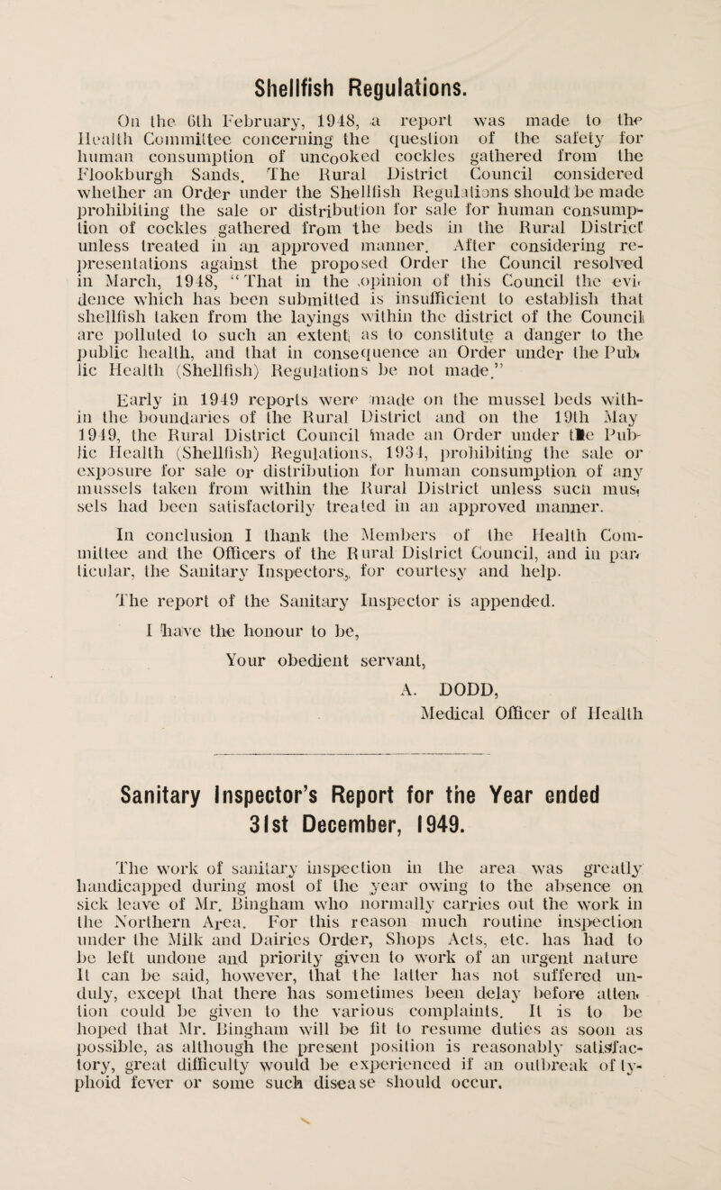 Shellfish Regulations. On the 6th February, 1948, a report was made to the Health Committee concerning the question of the safety for human consumption of uncooked cockles gathered from the Flookburgh Sands. The Rural District Council considered whether an Order under the Shellfish Regulations should be made prohibiting the sale or distribution for sale for human consump¬ tion of cockles gathered from the beds in the Rural District unless treated in an approved manner. After considering re¬ presentations against the proposed Order the Council resolved in March, 1948, “ That in the ,opinion of this Council the evn deuce which has been submitted is insufficient to establish that shellfish taken from the layings within the district of the Council are polluted to such an extenti as to constitute a danger to the public health, and that in consequence an Order under the Pub. lie Health (Shellfish) Regulations be not made.” Early in 1949 reports were made on the mussel beds with¬ in the boundaries of the Rural District and on the 19th May 1949, the Rural District Council tnade an Order under tie Pub¬ lic Health (Shellfish) Regulations, 1934, prohibiting the sale or exposure for sale or distribution for human consumption of any mussels taken from within the Rural District unless such mus, sels had been satisfactorily treated in an approved manner. In conclusion I thank the Members of the Health Com¬ mittee and the Officers of the Rural District Council, and in par. ticular, the Sanitary Inspectors,, for courtesy and help. The report of the Sanitary Inspector is appended. I have the honour to be, Your obedient servant, A. DODD, Medical Officer of Health Sanitary Inspector’s Report for the Year ended 31st December, 1949. The work of sanitary inspection in the area was greatly handicapped during most of the year owing to the absence on sick leave of Mr. Bingham who normally carries out the work in the Northern Area. For this reason much routine inspection under the Milk and Dairies Order, Shops Acts, etc. has had to be left undone and priority given to work of an urgent nature It can be said, however, that the latter has not suffered un¬ duly, except that there has sometimes been delay before at ten. lion could be given to the various complaints. It is to be hoped that Mr. Bingham will be fit to resume duties as soon as possible, as although the present position is reasonably satisfac¬ tory, great difficulty would be experienced if an outbreak of ty¬ phoid fever or some such disease should occur.