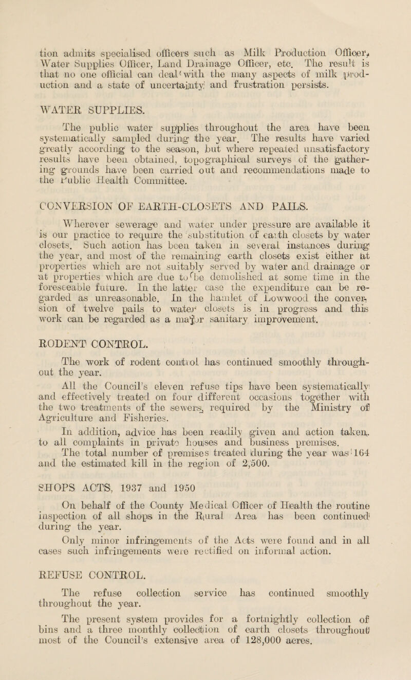 tion admits specialised officers such as Milk Production OfficeU Water Supplies Officer, Land Drainage Officer, etc. Tlie result is tliat no one official can deal(with the many aspects of milk prod¬ uction and a state of uncertainty and frustration persists. WATER SUPPLIES, The public water supplies throughout the area have been systematically sampled during the year. The results have varied greatly according to the season, but where repeated unsatisfactory results have been obtained, topographical surveys of the gather¬ ing grounds have been carried out and recommendations made to the Public Health Committee. CONVERSION OF EARTH-CLOSETS AND PAILS. Wherever sewerage and water under pressure are available it is our practice to require the substitution of earth closets by water closets. Such action has been taken in several instances during the year, and most of the remaining earth closets exist either at properties which are not suitably served by water and drainage or at properties which are due toObe demolished at some time in the foreseeable future. In the latter ease the expenditure can be re¬ garded as unreasonable. In the hamlet of Lowwood the conver¬ sion of twelve pails to water4 closets is in progress and this work can he regarded as a major sanitary improvement. RODENT CONTROL, The work of rodent control has continued smoothly through¬ out the year. All the CounciTs eleven refuse tips have been systematically! and effectively treated on four different occasions together with the two treatments of the sewers, required by the Ministry of Agriculture and Fisheries. In addition, advice has been readily given and action taken, to all complaints in private hocuses and business premises. The total number of premises treated during the year was: 164 and the estimated kill in the region of 2,500. SHOPS ACTS, 1937 and 1950 On behalf of the County Medical Officer of Health the routine inspection of all shops in the Riural Area has been continued1 during the year. Only minor infringements of the Acts were found and in all cases such infringements were rectified on informal action. REFUSE CONTROL. The refuse collection service has continued smoothly throughout the year. The present system provides for a fortnightly collection of bins and a three monthly collect!ion of earth closets throughout most of the CounciTs extensive area of 128,000 acres.