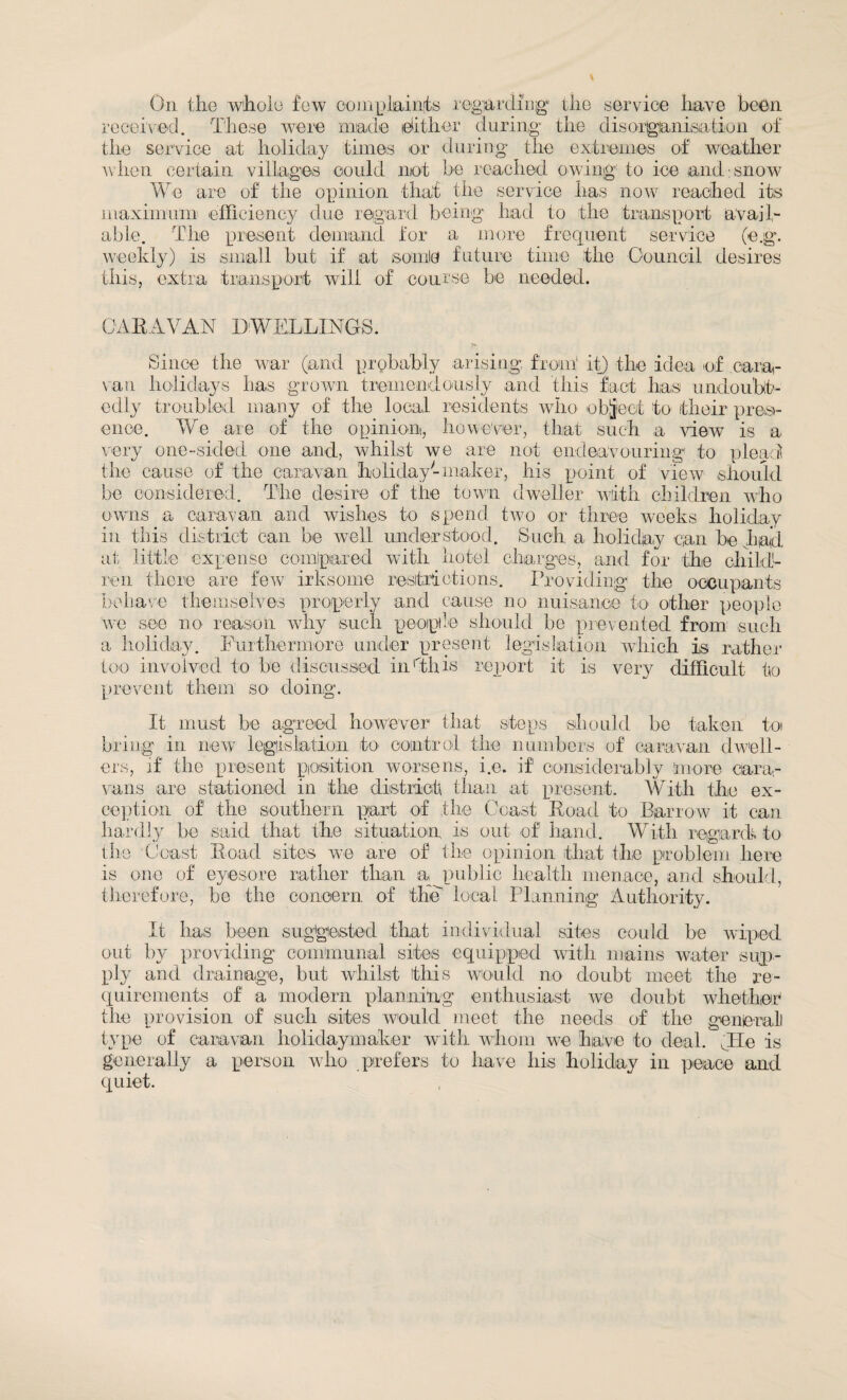 received.. These were made dither during the disorganisation of the service at holiday times or during the extremes of weather when certain villages could not be reached owing to ice and:snow the opinion that the service has now We are of the opinion that the service has now reached its maximum efficiency due regard being had to the transport avail¬ able. The present demand for a more frequent service (e.g. weekly) is small but if at some future time the Council desires this, extra transport will of course be needed. CARAVAN DWELLINGS. Since the war (and probably arising from1 it) the idea of cara¬ van holidays has grown tremendously and this fact has undoubt¬ edly troubled many of the local residents who object to their pres¬ ence. We are of the opinion, however, that such a view is a very one-sided one and, whilst we are not endeavouring1 to plead the cause of1 the caravan holiday-maker, his point of view should be considered. The desire of the town dweller with children who owns a caravan and wishes to spend two or three weeks holiday in this district can be well understood. Such a holiday can be had at little expense compared with hotel charges, and for the child¬ ren there are few irksome restrictions. Providing the occupants behave themselves properly and cause no nuisance to other people we see no reason why such people should be prevented from such a holiday. Furthermore under present legislation which is rather too involved to be discussed in rthi*s report it is very difficult to prevent them so doing. It must be agreed however that steps should be taken toi bring in new legislation to control the numbers of caravan dwell¬ ers, if the present position worsens, i.e. if considerably more cam- vans are stationed in the district than at present. With the ex¬ ception of the southern part of the Coast Road to Barrow it can hardly be said that the situation is out of hand. With regard* to the Coast Road sites we are of the opinion that the problem here is one of eyesore rather than a public health menace, and should, therefore, be the concern of the local Planning Authority. It has been suggested that individual sites could be wiped out by providing communal sites equipped with mains water sup¬ ply and drainage, but whilst this would no doubt meet the re¬ quirements of a modern planning enthusiast we doubt whether the provision of such sites would meet the needs of the geniemll type of caravan holidaymaker with whom we have to deal, lie is generally a person who prefers to have his holiday in peace and quiet.