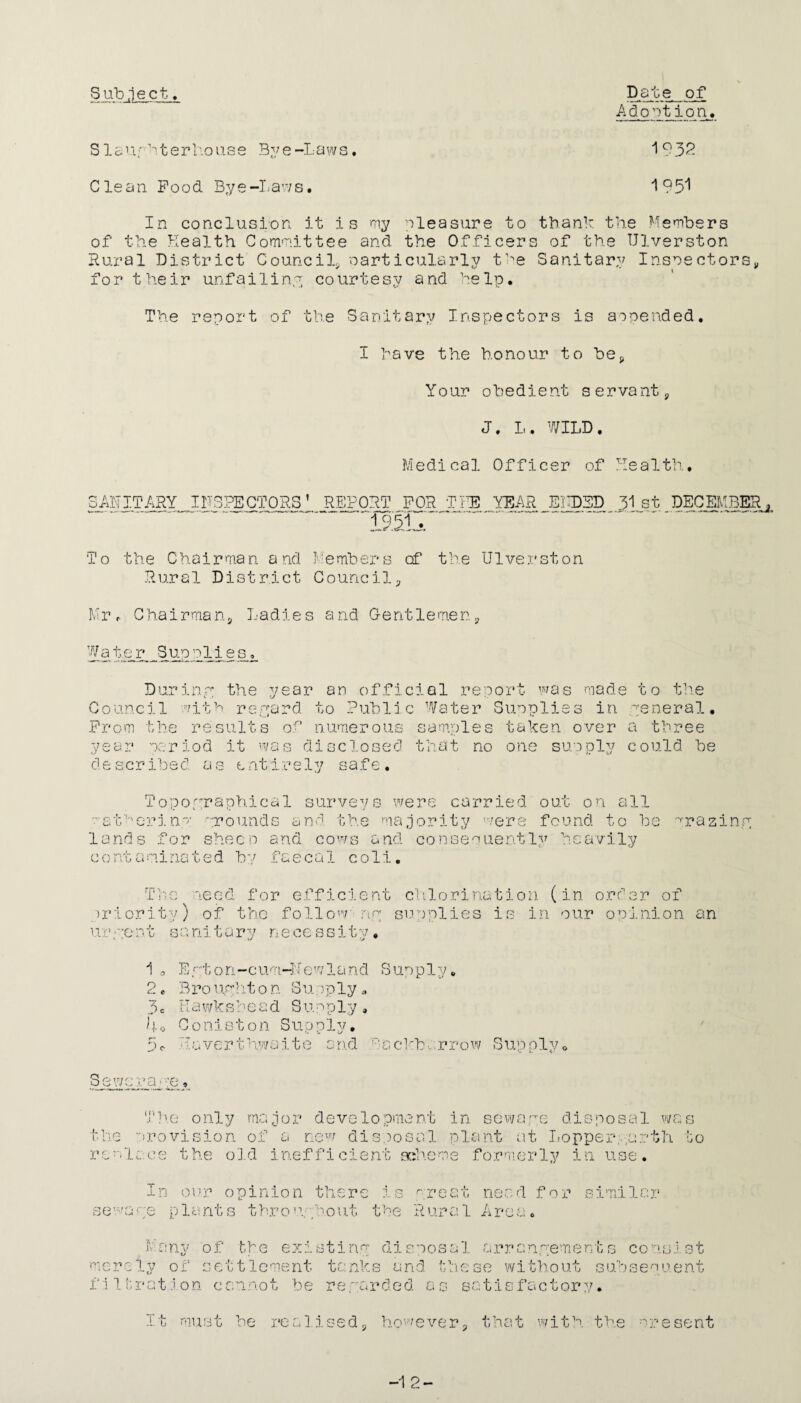 Subject. Date of Adoption. Sis' x rh t e r ho u s e By e-Laws. 1932 Clean Food Bye-Laws. 195! In conclusion it i s my pleasure to thank the Members of the Health Committee and the Officers of the Ulverston Rural District Council* particularly the Sanitary Inspectors, for their unfailing courtesy and help. The report of the Sanitary Inspectors is appended. I have the honour to be* Your obedient servant, J. L. WILD. Medical Officer of Health. SANITARY INSPECTORS’ REPORT FOR THE YEAR ENDED 31st DECEMBER '±\2, To the Chairman and Members cf the Ulverston Rural District Council, Mr r Chairman, Ladies and G-ent 1 emen, Water Suppiies^ Durinw the year an official report was made to the Council with reward to Public Water Supplies in general. From the results of numerous samples taken over a three year period described as it was disclosed that no one supply could he entirely safe. O •{* C: t,'. U lands O j •. 0 c-i Topographical surveys were carried out on all pinp: .rounds and the majority were found to be for sheen and cows and consequently heavily mimated by faecal coli. ■raziny The need for efficient priority) of the foliow- nr ur• *-ent sanitary necessitv• . . v/ V T c 111 o r i na t i o n (in o r d e r o f supplies is in our opinion an 1 3 2. 3c 4. Pc Er;ton-cum-Newland Supp 1 y. Brouw!11on Supply.-. Rawkshead Supply, C o n j. s t o n S u p p 1 y. • i a verthwait e a r i d Ba ckb; rrow Sup ily o / oewc ra • :e. The only major development in sewawe disposal was the provision of a new disposal plant at Lopperyurth to replace the old inefficient scheme formerly in use. In our opinion there is preat need for similar seware plants throuph.out the Rural Area. Many of the existing disposal arrangements consist merely of settlement tanks and these without subsequent filtration cannot be rewarded as satisfactory. it must be realised, however, that with the present -1 2-