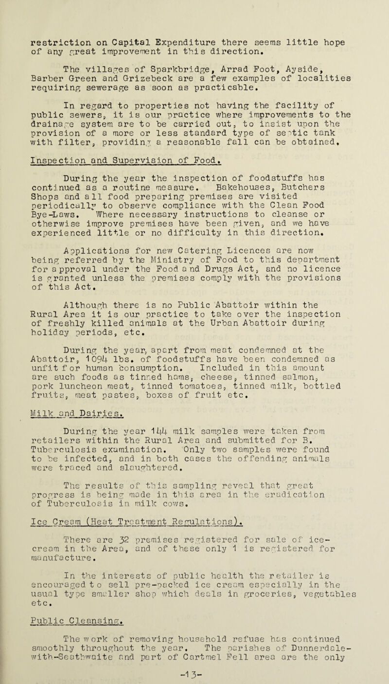 restriction on Capital Expenditure there seems little hope of any repeat improvement in this direction. The villages of Sparkbridge, Arrad Foot, Ay side, Barber Green and Grizebeck are a few examples of localities requiring sewerage as soon as practicable. In regard to properties not having the facility of public sewers, it is our practice where improvements to the drainage system are to be carried out, to insist upon the provision of a more or less standard type of septic tank with filter, providing a reasonable fall can be obtained. Inspection and Supervision of Food. During the year the inspection of foodstuffs has continued as a routine measure. Bakehouses, Butchers Shops and all food preparing premises are visited periodically to observe compliance with the Clean Food Bye-Laws. Where necessary instructions to cleanse or otherwise improve premises have been given, and we hove experienced little or no difficulty in this direction. Applications for new Catering Licences are now being referred by the Ministry of Food to this department for approval under the Food and Drugs Act, and no licence is granted unless the premises comply with the provisions of this Act. Although there is no Public Abattoir within the Rural Area it is our practice to take over the inspection of freshly killed animals at the Urban Abattoir during holiday periods, etc. During the year, apart from meat condemned at the Abattoir, 1094 lbs. of foodstuffs have been condemned os unfit for human consumption. Included in this amount are such foods as tinned hams, cheese, tinned salmon, pork luncheon meat, tinned tomatoes, tinned milk, bottled fruits, meat pastes, boxes of fruit etc. Milk and Dairies. During the year 144 milk samples were taken from retailers within the Rural Area and submitted for B. Tuberculosis examination. Only two samples were found to be infected, and in both cases the offending animals were traced and slaughtered. The results of this sampling reveal that great progress is being made in this area in the eradication of Tuberculosis in milk cows. Ice Cream (Heat Treatment Regulations), There are 32 premises registered for sale of ice¬ cream in the Area, and of these only 1 is registered, for manufacture. In the interests of public health the retailer is encouraged t o sell pre-packed ice cream especially in the usual type smaller shop which deals in groceries, vegetables et c. Public Cleansing, The work of removing household refuse has continued smoothly throughout the year. The parishes of Dunnerdale- with-Seatbwaite and part of Cartme'l Fell area are the only -13-