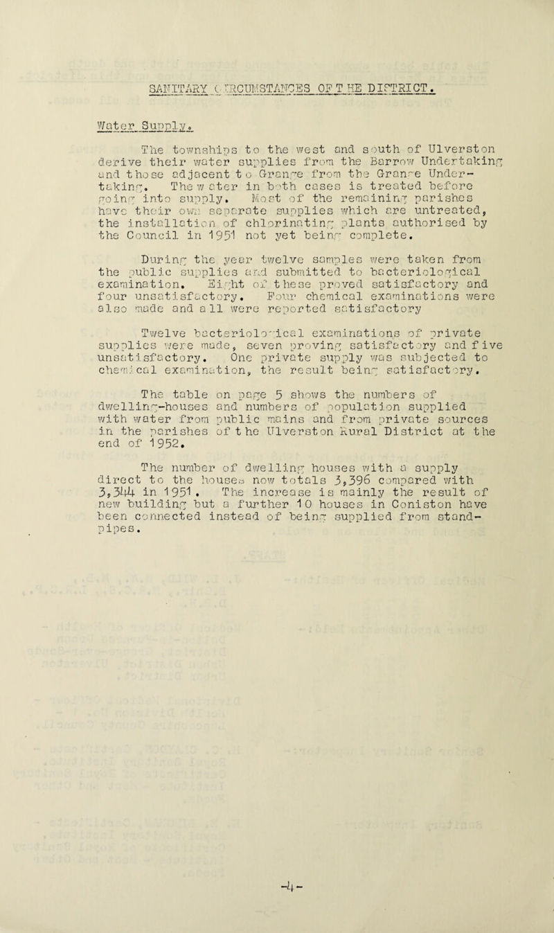 SANITARY tIRCUMSTANCES OFT HE DISTRICT. Water Supplyo The 'townships to the west and south of Ulverston derive their water supplies from the Barrow Undertaking and those adjacent to Grange from the Grange Under¬ taking. The w a ter in both treated before going into supply. Most of the remaining parishes have their own separate supplies which are untreated, the installation of chlorinating plants authorised by the Council in 1951 not yet beinr complete. During the year twelve samples were taken from the public supplies and submitted to bacteriological examination. Eipht of these proved satisfactory and four unsatisfactory. Four chemical examinations were a 1 s o ma d e a nd all we re r e p o r t e d s a tisfactory Twelve bacte supplies were made riolo'ical examinations of private , seven proving satisfactory and five un s a t i sf a c t o r y. c h e m leal e x a mi na t One private supply was subjected to ion, the result beinr satisfactory. The table dwe11ing-house s with water from in the parishes end of 1952. on page 5 shows the numbers of and numbers of population supplied public mains and from private sources of t he Ulverst on Rural District at the The number* of dwelling houses with a supply direct to the houses now totals 3,396 compared with 3,344 in 1951. The increase is mainly the result of new building but 0 further 10 houses in Coniston have been connected instead of beinr supplied from stand¬ pipes.