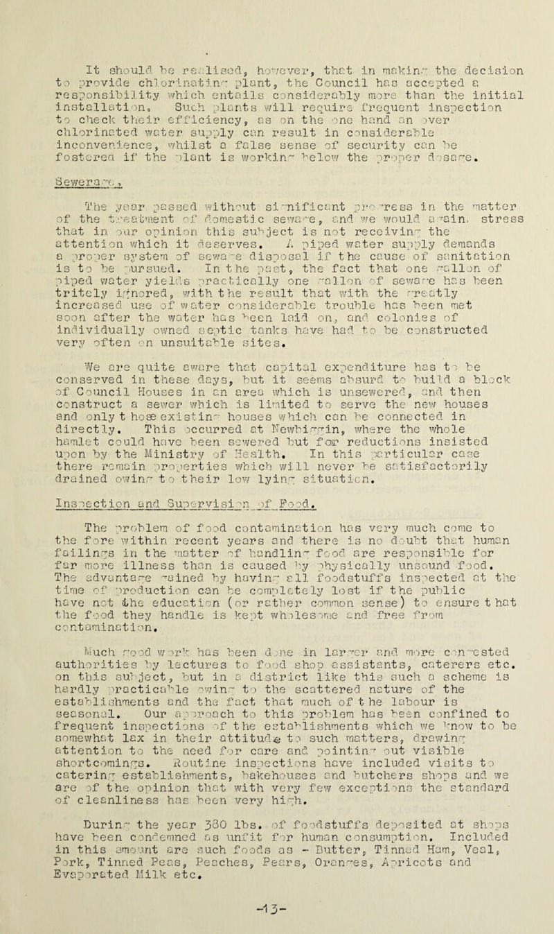 It should he realised however, that in me kin.' the decision to provide chlorinating-: plant, the Council has accepted a responsibility which entails considerably more than the initial installation. Such plants will require frequent inspection to check their efficiency on the one hand an over chlorinated water supply can result in considerable inconvenience, whilst a false sense of security can be fostered if the plant is working below the oroper dosai *e. Sewerage , The year passed without significant pr •ress in the matter of the treatment of domestic sewage, and we would a -'ain. stress o SUP is not receivin' the that in our opinion thi attention which it deserves. A piped water supply demands a proper system of sewage disposal if the cause of sanitation is to be pursued. In the past, the fact that one wallon of piped water yields practically one alion of Beware has heen tritely ignored, with the result that with the qreatly increased use of water considerable trouble has been met soon after the water has been laid on, and colonies of individually owned septic tanks have had to be constructed very often on unsuitable sites. We are quite aware that capital expenditure has to be conserved in these days, hut it seems absurd to build a block of Council Houses in an area which is unsewered, and then construct a sewer which is limited to serve the new houses and only t ho.ee exist in houses which can be connected in directly. This occurred at Newhiqqin, where the whole hamlet could have been sewered but for reductions insisted upon by the Ministry of Health, In this particular case there remain properties which will never he satisfactorily drained owinr* to their low lyinq situation. Inspection and Supervision of Pood. The problem of food contamination has very much come to the fore within recent years and there is no doubt that human failings in the matter of handling food are responsible for far more illness than is caused by physically unsound food. The advantage pained by ha vino; all foodstuffs inspected at the time of production can be completely lost if the public have not the education (or rather common sense) to ensure t hat the food they handle is kept wholesome and free from c ontomination, Much rood work has been done in larper and more congested authorities by lectures to food shop -assistants, caterers etc. on this subject, but in a district like this such a scheme is hardly practicable owinq to the scattered nature of the establishments and the fact that much of t he labour is seasonal. Our approach to this problem has been confined to frequent inspections of the establishments which we know to be somewhat lax in their attitude to such matters, drawinq attention to the need for care and pointing out visible shortcominqs. Routine inspections have included visits to caterinq establishments, bakehouses and butchers shops and we are of the opinion that with very few exceptions the standard of cleanliness has heen very hiqh. Durinq the year 330 lbs. of foodstuffs deposited at shops have been condemned as unfit for human consumption. Included in this amount are such foods as Pork Evaporated Milk etc. Butter, Tinned Ham, Veal , Tinned Peas, Peaches, Pears, Oranwes, Apricots and •13-