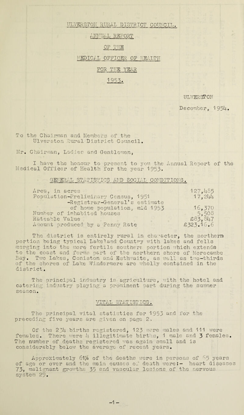 ULVERSTOK RURAL DISTRICT COUNCIL. ANNULL REPORT OF THE MEDICAL OFFICER OF HEALTH FOR TUE YEAR 1 955. ULVERSION December, 1954. To the Chairman and Members of the Ulverston Rural District Council. Mr. Chairman,, Ladies and Gentlemen, I have the honour to present to you the Annual Report of the Medical Officer of Health for the year 1953. GENERAL ST, 71 ISTICS AND SOCIAL CONDITIONS Area, in acres 127?455 Population-Preliminary Census, 1951 17,244 -Registrar-General’s estimate of home population, mid 1953 16,370 Number of inhabited houses 5?508 Rateable Value 583,847 Amount produced by a Penny Rate £323.16.6 The district is entirely rural in character, the northern portion being typical Lakeland Country with lakes and fells merging into the more fertile southerr portion which extends to the coast and forms part of the northern shore of Morecambe Bay. Two Lakes, Coniston and Esthwaite, as well as two-thirds of the shores of Lake Windermere are wholly contained in the district. The principal industry is agriculture, with the hotel and catering industry playing a prominent part during the summer season. VITAL STATISTICS. The principal vital statistics for 1953 and for the preceding five years are given on page 2, Of the 234 births registered, 123 were males and 111 were females. There were 4 illegitimate births, 1 male and 3 females. The number of deaths registered was again small and is considerably below the average of recent years. Approximately 61 % of the deaths were in persons of 65 years of age or over and the main causes of death were:- heart diseases 73? malignant growths 35 end vascular lesions of the nervous system 29. -1 -