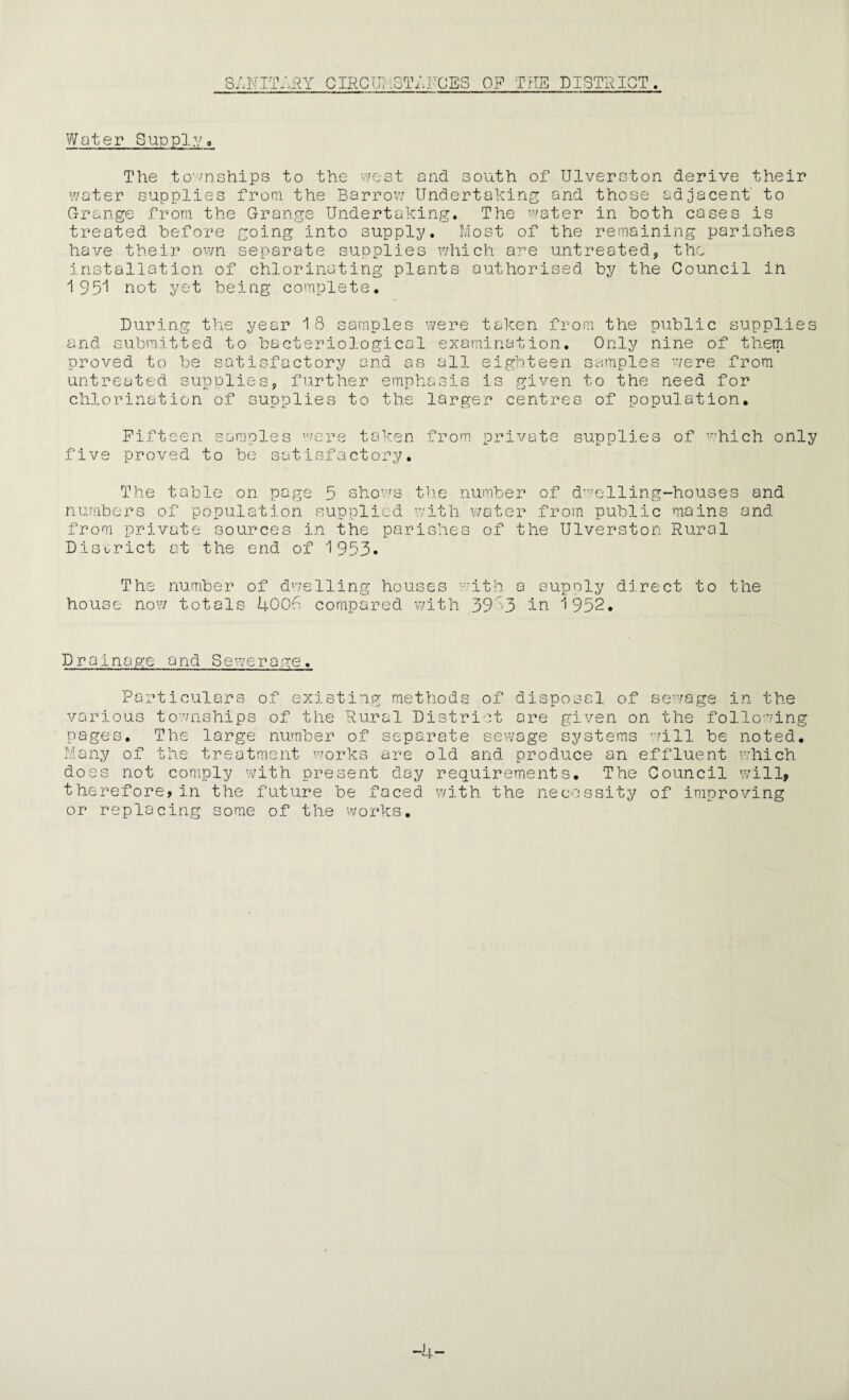 SANITARY CIRCUMSTRUCES OP THE DISTRICT. Water Supply, The townships to the west and south of Ulverston derive their water supplies from the Barrow Undertaking and those adjacent' to Grange from the Grange Undertaking. The water in both cases is treated before going into supply. Most of the remaining parishes have their own separate supplies which are untreated, the installation of chlorinating plants authorised by the Council ih 1951 not yet being complete. During the year 18 samples were taken from the public supplies and submitted to bacteriological examination. Only nine of them proved to be satisfactory and as all eighteen samples were from untreated supplies, further emphasis is given to the need for chlorination of supplies to the larger centres of population. five Fifteen samples were taken from private proved to be satisfactory. supplies of which only The table on page 5 shows the number of dwelling-houses and numbers of population supplied with water from public mains and. from private sources in the parishes of the Ulverston Rural District at the end of 1953. The number of dwelling houses with a supply direct to the house now totals 4006 compared with 3953 in 1952. Drainage and Sewerage. Particulars of existing methods of disposal of sewage in the various townships of the Rural District ore given on the following pages. The large numbe: of separate sewage syst< cill be noted. Many of the treatment works are old and produce an effluent which does not comply with present day requirements. The Council will, therefore, in the future be faced with the necessity of improving or replacing some of the works. -4-