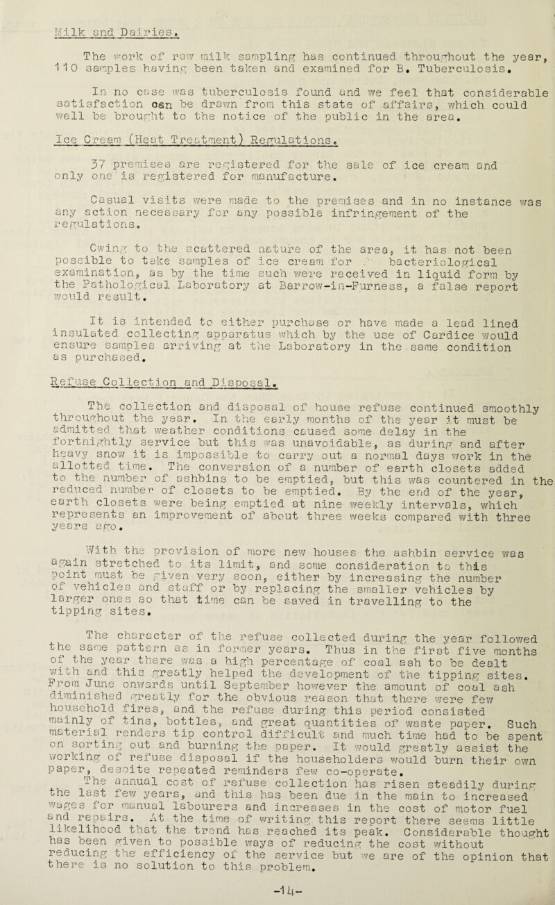 t Milk and Dairies, The work of raw milk sampling has continued throughout the year, 110 samples having been taken and examined for B, Tuberculosis* In no case was tuberculosis found and we feel that considerable satisfaction osn be drown from this state of affairs, which could well be brought to the notice of the public in the area. Ice Cream. (Heat Treatment) Regulations, 37 premises are registered for the sale of ice cream and only one is registered for manufacture. Casual visits were made to the premises and in no instance was any action necessary for any possible infringement of the regulations. Cwing to the scattered nature of possible to take samples of examination, as by the time the Pathological Laboratory would result. been the area, it has not ice cream for bacteriological such were received in liquid form by at Barrow-in-Furness, a false report It is intended to either purchase or have made a lead lined insulated collecting apparatus which by the use of Cardice would ensure samples arriving at the Laboratory in the same condition as purchased. Rcfuse Collection and Disposal, The collection and dispo throughout the year. In the admitted that weather conditi fortnightly service but this heavy snow it is impossible t allotted time. The conversio to the number of ashbins to b reduced number of closets to earth closets were being empt represents an improvement of years ago. sal of house refuse continued smoothly early months of the year it must be ons caused some delay in the was unavoidable, as during and after o carry out a normal days work in the n of a number of earth closets added e emptied, but this was countered in the be emptied. By the end of the year, ied at nine weekly intervals, which about three weeks compared with three With the provision of more new houses the ashbin service was again stretched_to its limit, and some consideration to this point must be given very soon, either by increasing the number of vehicles and staff or by replacing the smaller vehicles by larger ones so that time can be saved in travelling to the tipping sites. The character of the refuse collected during the year followed the same pattern as in former years. Thus in the first five months of the year there was a high percentage of coal ash to be dealt wich and this greatly helped the development of the tipping sites. Prom June onwards until September however the amount of coal ash diminished greatly for the obvious reason that there were few household fires, and the refuse during this period consisted mainly of tins, bottles, and great quantities of waste paper, material renders tip control difficult and much time had to be on sorting out and burning the paper. It would greatly assist working of refuse disposal if the householders would burn their own paper, desoite repeated reminders few co-operate. The annual cost of refuse collection has risen steadily during to increased Such spent the the last few years, and this has been due in the main wages for manual labourers and increases in the cost of motor fuel cj nd repairs. At the time of writing this report there seems little likelihood that the trend has reached its peak. Considerable thought has been given to possible ways of reducing the cost without reducing the efficiency of the service but we are of the opinion that there is no solution to this problem. -14-