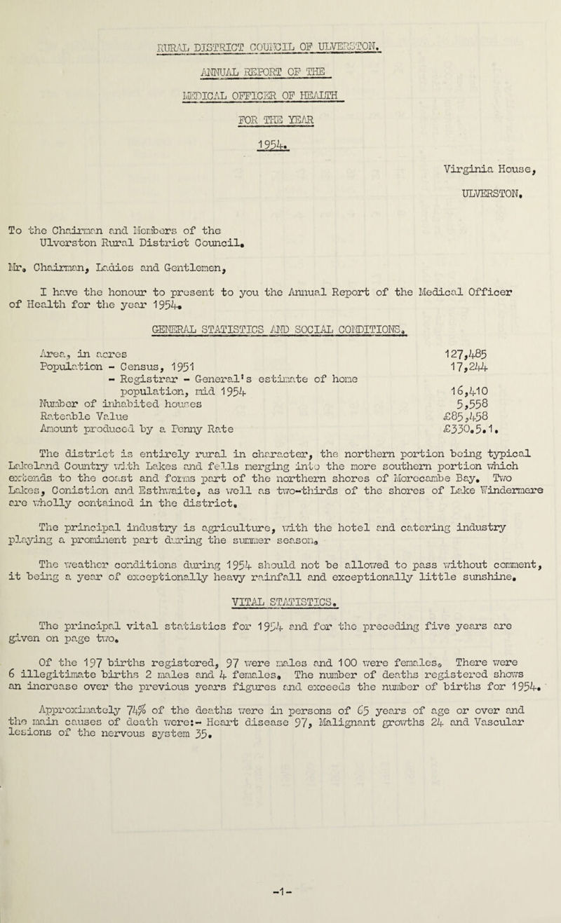 RURAL DISTRICT COUNCIL OF ULVERSTON. ANNUAL REPORT OF THE «I mmm rv^-jjiMMiiwi-HI m ■■■■ rn ' ■ M ■ ■'■l *** MEDICAL OFFICER OF HEALTH FOR THE YEAR 1954. Virginia Horse, ULVERSTON, To the Chairman and Members of the Ulverston Rural District Council. Mr. Chairman, Ladies and Gentlemen, I have the honour to present to you the Annual Report of the Medical Officer of Health for the year 1954. GENERAL STATISTICS AND SOCIAL CONDITIONS, Area, in acres 127,485 Population - Census, 1951 17*22+4 - Registrar - General's estimate of hone population, mid 1954 16,410 Number of inhabited houses 5*558 Rateable Value £85*458 Amount produced by a Penny Rate £350.5.1. The district is entirely rural in character, the northern portion being typical Lakeland Country vd.th Lakes and fells merging into the more southern portion which extends to the coast and forms part of the northern shores of Morecambe Bay. Two Lakes, Conistion and Esthwaite, as well as two-thirds of the shores of Lake Windermere are wholly contained in the district. The principal industry is agriculture, with the hotel end catering industry playing a prominent part daring the summer season. The weather conditions during 1954 should not be allowed to pass without comment, it being a year of exceptionally heavy rainfall and exceptionally little sunshine. VITAL STATISTICS. The principal vital statistics for 1954 and for the preceding five years are given on page two. Of the 197 births registered, 97 were males and 100 were females© There were 6 illegitimate births 2 males and 4 females. The number of deaths registered shows an increase over the previous years figures and exceeds the number of births for 1954. Approximately 74% of the deaths were in persons of 65 years of age or over and the main causes of death were:- Heart disease 97* Malignant growths 24 and Vascular lesions of the nervous system 35. -1-