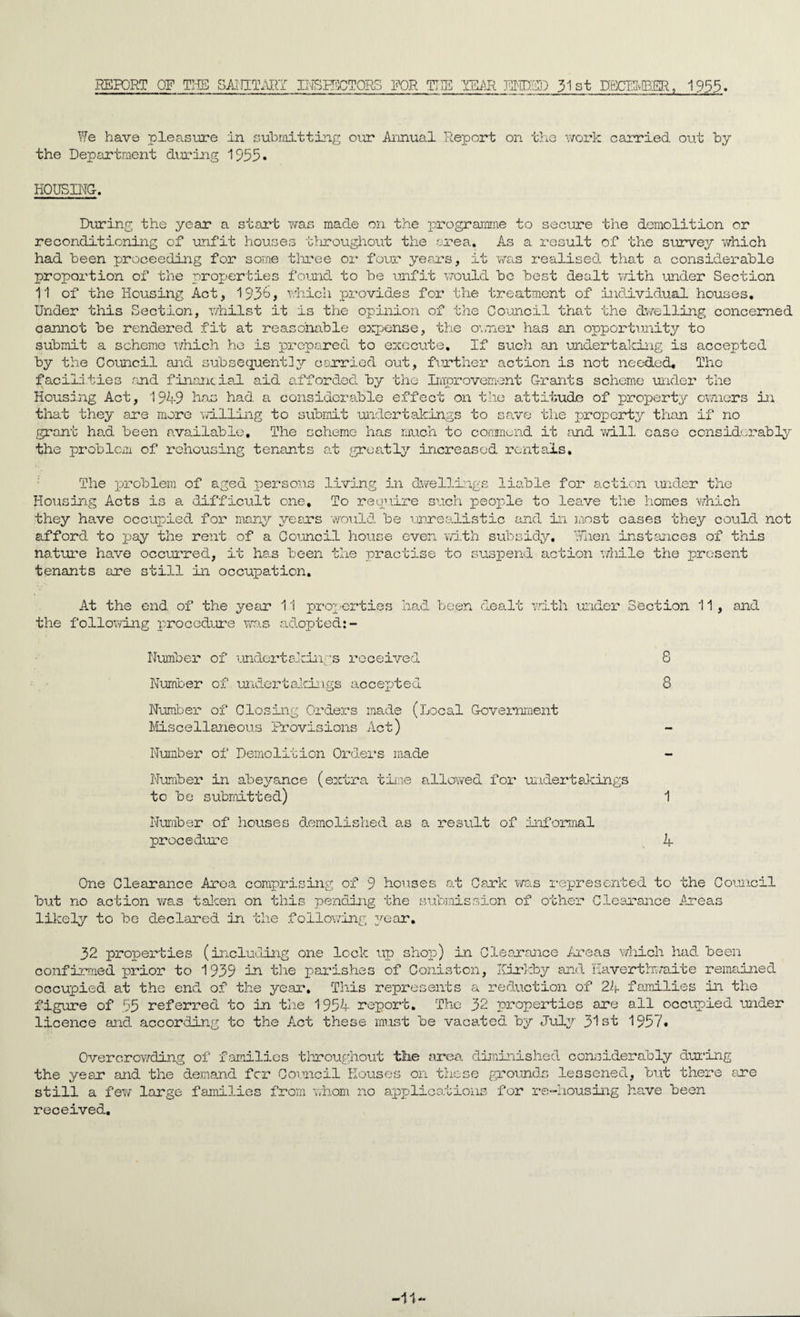 REPORT QE THE SANITARY INSPECTORS FOR THE YEAR ENDED 31st DBCILIBER, 1953. We have pleasure In submitting our Annual Report on the work carried out by the Department during 1955. HOUSING. During the year a start was made on the programme to secure the demolition or reconditioning of unfit houses throughout the area. As a result of the survey which had been proceeding for some three or four years, it was realised that a considerable proportion of the properties found to be unfit would be best dealt with under Section 11 of the Housing Act, 193b, which provides for the treatment of individual houses. Under this Section, whilst it is the opinion of the Council that the dwelling concerned cannot be rendered fit at reasonable expense, the owner has an opportunity to submit a scheme which he is prepared to execute. If such an undertaking is accepted by the Council and subsequently carried out, further action is not needed. The facilities and financial aid afforded by the Improvement Grants scheme under the Housing Act, 1949 has had a considerable effect on the attitude of property owners in that they are more willing to submit undertakings to save the property than if no grant had been available. The scheme has much to commend it find will ease considerably the problem of rehousing tenants at greatly increased rentals. The problem of aged persons living in dwellings liable for action under the Housing Acts is a difficult one. To require such people to leave the homes which they have occupied for many years would be unrealistic and in most cases they could not afford to pay the rent of a Council house even with subsidy. When instances of this nature have occurred, it has been the practise to suspend action while the present tenants are still in occupation. At the end of the year 11 properties had been dealt with under Section 11 , and the following procedure was adopted:- Number of undertakings received 8 Number of undertakings accepted 8 Number of Closing Orders made (Local Government Miscellaneous Provisions Act) Number of Demolition Orders made Number in abeyance (extra time allowed for undertakings to be submitted) 1 Number of houses demolished as a result of informal procedure if One Clearance Area comprising of 9 houses at Cark was represented to the Council but no action was taken on this pending the submission of other Clearance Areas likely to be declared in the following year. 32 properties (including one look up shop) in Clearance Areas which had been confirmed prior to 1939 in the parishes of Coniston, Itirkby and Haverthwaite remained occupied at the end of the year. This represents a reduction of 24 families in the figure of 55 referred to in the 1954 report. The 32 properties are all occupied under licence and according to the Act these must be vacated by July 31st 1957. Overcrowding of families throughout the area diminished considerably during the yesx and the still a few large demand fer Council Houses on these grounds lessened, but there are families from whom no applications for re-housing have been received. -11-