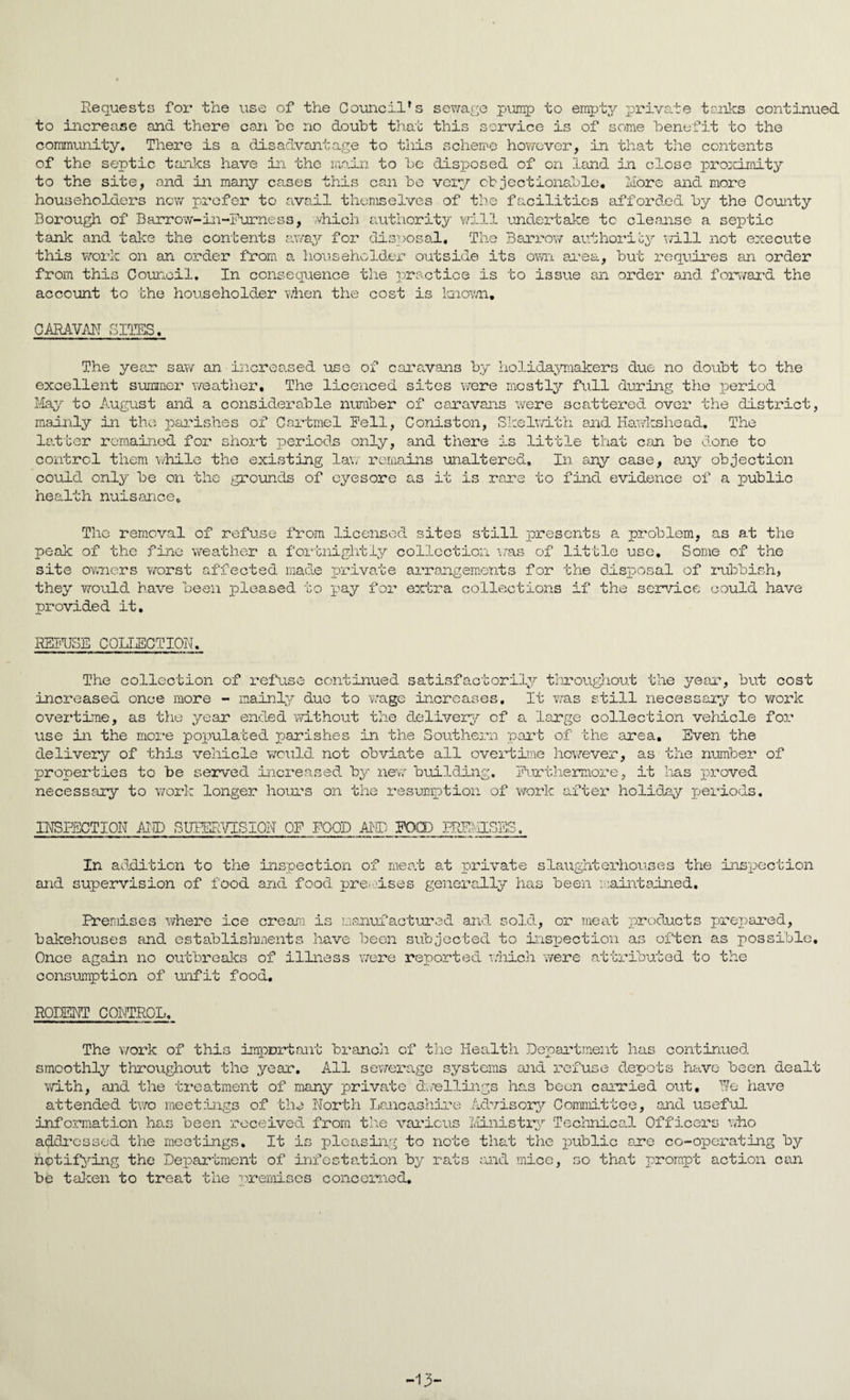Requests for the use of the Council's sewage pump to empty private tanks continued to increase and there can he no doubt that this service is of some benefit to the community. There is a disadvantage to this scheme however, in that the contents of the septic tanks have in the main to be disposed of on land in close proximity to the site, and in many cases this can be very objectionable. More and more householders new prefer to avail themselves of the facilities afforded by the County Borough of Barrow-in-Furness, which authority will undertake to cleanse a septic tank and take the contents away for disposal. The Barrow authority mil not execute this work on an order from a householder outside its own area, but requires an order from this Council, In consequence the practice is to issue an order and forward the account to the householder when the cost is known, CARAVAN SITES. The year saw an increased use of caravans by holidaymakers due no doubt to the excellent summer weather. The licenced sites were mostly full during the period May to August and a considerable number of caravans were scattered over the district, mainly in the parishes of Cnrtmel Fell, Coniston, Skelwith and Hawkshead, The latter remained for short periods only, and there is little that can be done to control them while the existing law remains unaltered. In any case, any objection could only be on the grounds of eyesore as it is rare to find evidence of a public health nuisance. The removal of refuse from licensed sites still presents a problem, as at the peak of the fine weather a fortnightly collection was of little use. Some of the site owners worst affected made private arrangements for the disposal of rubbish, they would have been pleased to pay for extra collections if the service could have provided it. REFUSE COLLECTION. The collection of refuse continued satisfactorily throughout the year, but cost increased once more - mainly due to wage increases, It was still necessary to work overtime, as the year ended without the delivery of a large collection vehicle for use in the more populated p)arish.es in the Southern part of the area. Even the delivery of this vehicle would not obviate all overtime however, as the number of properties to be served increased by new building. Furthermore, it lias proved necessary to work longer hours on the resumption of work after holiday periods. INSPECTION AND SUPERVISION OF FOOD AND FOOD IREMISES. In addition to the inspection of meat at private slaughterhouses the inspection and supervision of food and food premises generally has been maintained. Premises where ice cream is manufactured and sold, or meat products prepared, bakehouses find establishments have been subjected to inspection as often as possible. Once again no outbreaks of illness were reported which were attributed to the consumption of unfit food. RODENT CONTROL, The work of this important branch of the Health Department has continued smoothly throughout the year. All sewerage systems and refuse depots have been dealt with, and the treatment of many private dwellings has been carried out. We have attended two meetings of the North Lancashire Advisory Committee, end useful information has been received from the various Ministry Technical Officers who addressed the meetings. It is pleasing to note that the public are co-operating by notifying the Department of infestation by rats and mice, so that prompt action can be taken to treat the premises concerned. -13-