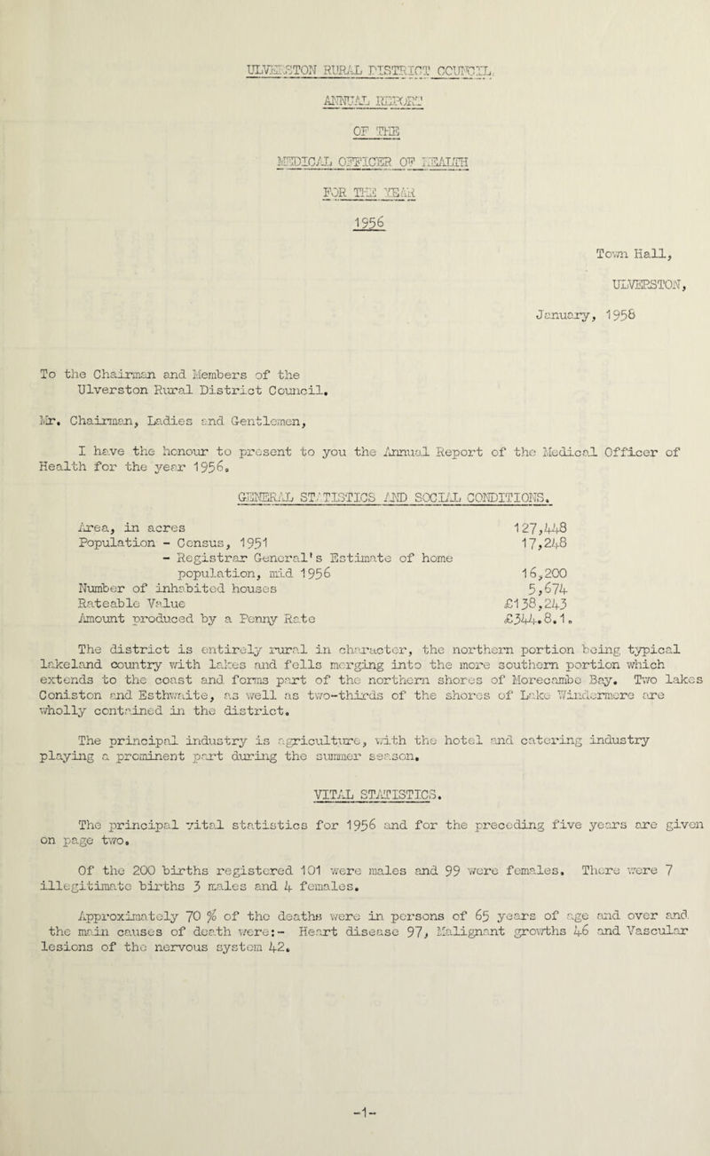 ULVER8T0N RURAL DISTRICT COUNCIL: ARFJAL REPORT OF THE MEDICAL officer of health FOR TEE YEAR 1956 Town Hall, ULVERSTON, January, 1958 To the Chairman and Members of the Ulverston Rural District Council. Mr. Chairman, Ladies and Gentlemen, I have the honour to present to you the Annual Report of the Medical Officer of Health for the year 1956. GENERAL STATISTICS AMD SOCIAL CONDITIONS. irea, in acres Population - Census, 1951 - Registrar General's Estimate of home population, mid 1956 Number of inhabited houses Rateable Value Amount produced by a Penny Rate 127,448 17,248 16,200 5,674 £138.243 £344.8.1, The district is entirely rural in character, the northern portion being typical lakeland country with lakes and fells merging into the more southern portion which extends to the coast and forms part of the northern shores of Morecambe Bay. Two lakes Coniston and Esthwaite, as well as two-thirds of the shores of Lake ‘Windermere are wholly contained in the district. The principal industry is agriculture, with the hotel and catering industry playing a prominent part during the summer season. VITAL STATISTICS. The principal vital statistics for 1956 and for the preceding five years are given on page two. Of the 200 births registered 101 were males and 99 were females. There were 7 illegitimate births 3 males and 4 females. Approximately 70 % of the deaths were in persons of 65 years of age and over and the main causes of death were:- He.art disease 97, Malignant growths 46 and Vascular lesions of the nervous system 42. -1-