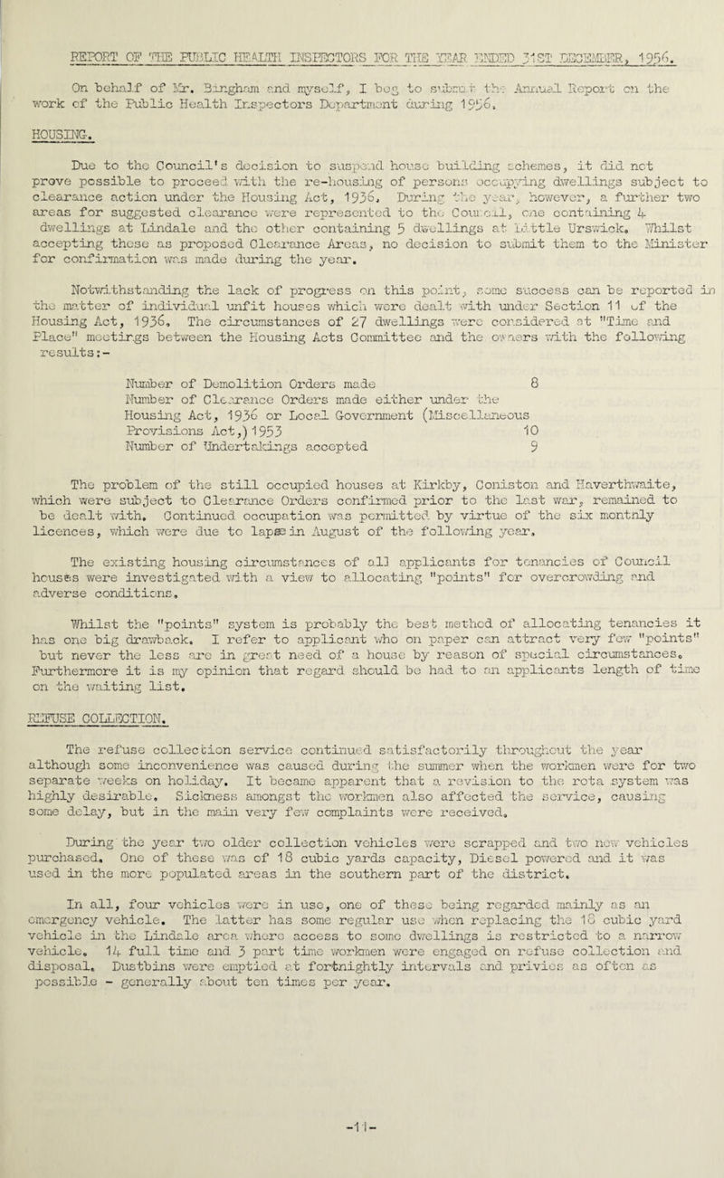 REPORT OF THE PUBLIC HEALTH INSPECTORS FOR THE YEAR ENDED 51ST lECEMDFR, 1936. On behalf of Ivlr. Bingham and myself, I beg to submit th: Annua.! Report on the work cf the Public Health Inspectors Department during 1936, HOUSING, Due to the Council’s decision to suspend house building schemes, it did net prove possible to proceed with the re-housing of persons occupying dwellings subject to clearance action under the Housing Act, 1936, During the year however, a further two areas for suggested clearance were represented to the C our cal, one containing in¬ dwellings at Lindale and the other containing 3 dwellings at Little Urswick, ihilst accepting these as proposed. Clearance Areas, no decision to submit them to the Minister for confirmation was made during the year. Notwithstanding the lack of progress on this point, some success can be reported in die matter of individual unfit houses which were dealt with under Section 11 uf Housing Act, 1936, The circumstances of 27 dwellings were considered at Time and Place meetings between the Housing Acts Committee and the owners with the following results Number of Demolition Orders made 8 Number of Clearance Orders made either under the Housing Act, 1936 or Local Government (Miscellaneous Provisions Act,) 1933 10 Number of Undertakings accepted 9 The problem of the still occupied houses at Kirkby, Coniston and Haverthwaite, which were subject to Clearance Orders confirmed prior to the last war, remained to be dealt with. Continued occupation was permitted by virtue of the six monthly licences, which were due to lap©3 in August of the following year. The existing housing circumstances of all applicants for tenancies of Council houses were investigated with a view to allocating points for overcrowding and adverse conditions. Whilst the points system is probably the best method of allocating tenancies it has one big drawback, I refer to applicant who on paper can attract very few points but never the less are in great need of a house by reason of special circumstances0 Furthermore it is my opinion that regard should be had to an applicants length of time on the waiting list. REFUSE COLLECTION. The refuse collection service continued satisfactorily throughout the year although some inconvenience was caused during the summer when the workmen were for two separate weeks on holiday. It became apparent that a revision to the rota .system was highly desirable. Sickness amongst the workmen also affected the service, causing some delay, but in the main very few complaints were received. During'the year two older collection vehicles were scrapped and two new vehicles purchased. One of these was of 18 cubic yards capacity, Diesel powered and it was used in the more populated areas in the southern part of the district. In all, four vehicles ’were in use, one of these being regarded mainly as an emergency vehicle. The latter has some regular use when replacing the 18 cubic yard vehicle in the Lindale area where access to some dwellings is restricted to a narrow- vehicle, disposal. possible 14 full time and 3 part time workmen were engaged on refuse Dustbins were emptied at fortnightly intervals and. privies - generally about ten times per year. collection and as often as -11-