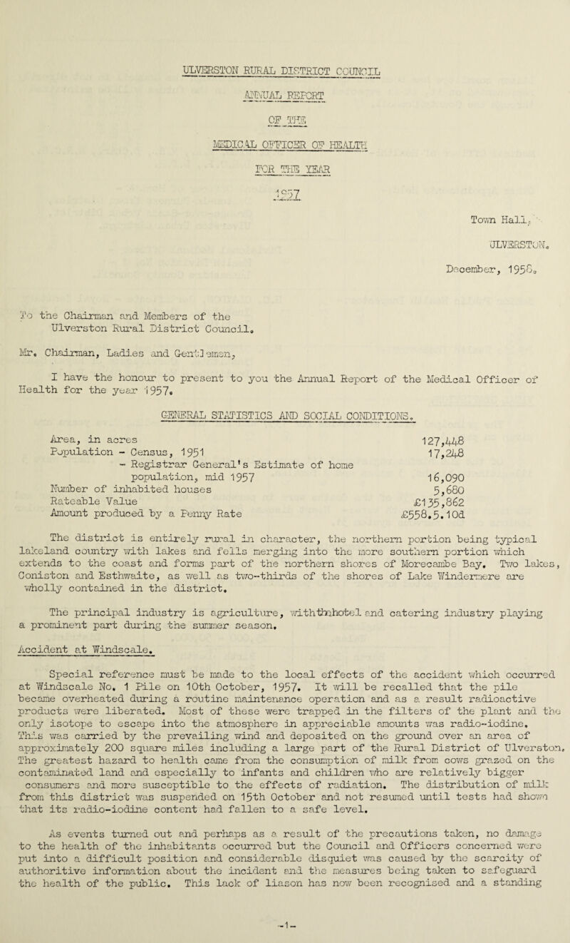mVJMj REPORT CP TNI LEDIC.^L OPEICER OP HEALrU FOR TEE IF^'H To'ati Hall/ • ULFERSTOPL December, 193*^0 To the Chairman and Members of the Ulverston Rui'al District Council, Dir, Chairman, Ladies and Gentlemen, I have the honour to present to you the Annual Report of the Medical Officer of Health for the year i957® G-FIIERAL ST^Ur'ISTICS AND SOCIAI, CONDITIONS, iirea, in acres 127,448 Population - Census, 195! 17,248 - Registrar General’s Estimate of home population, mid 1957 16,090 Number of inliabited houses 5,680 Rateable Value £135,862 Amount produced by a Penny Rate £558,5, lOd The district is entii'ely rural in character, the northern portion being typicri.1 lakeland country v/ith lakes and fells merging into the more southern portion vmich extends to the coast and forms part of the northern shores of Morecambe Bay, Dvo lalces, Coniston and Esthwaite, as well as two-thirds of the shores of Lake Windermere are 'wholly contained in the district. The principal industry is agriculture, withthehotel and catering industry'' playing a prominent part during the summer season. Accident a.t Windscale. Special reference must be made to the local effects of the accident x?hich occurred at Y/indscale No, 1 Pile on 10th October, 1957. It will be recalled that the pile became overheated during a routine maintenance operation and as a result radioactive products v^ere liberated. Most of these were trapped in the filters of the plsnt and the only isotope to escape into the atmosphere in appreciable amounts was radio-iodine. This was carried by the prevailing wind and deposited on the ground over an area of approximately 200 square miles including a large part of the Rural District of Ulverston, The greatest hazard to health came from the consumption of milk from cows graned on the contaiQinated land and especially to infants and children who are relatively bigger consumers and more susceptible to the effects of radia.tion. The distribution of mill-: from this district was suspended on 15th October and not resumed until tests ha.d shovai that its radio-iodine content had fallen to a safe level. As events turned out and perDiaps as a. result of the precautions taken, no daimige to the health of the inha.bitants occurred but the Council and Officers concerned v/ere put into a difficult position and considerable disquiet was caused by the scarcity of authoritive information about the incident and tlie m.easures being taken to safeguard the health of the public. This lack of liason has now been recognised and a standing