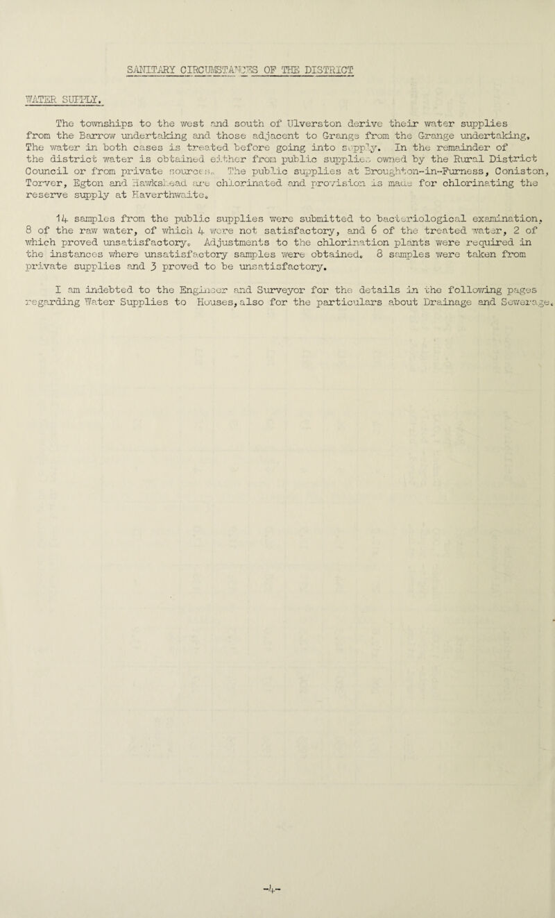 SMTimj CIRCmSTANCES OF TTIS DISTRICT ^^ATER SUTITAr. The townships to the west and south of Ulverston derive their water supplies from the Barrov/ undertaking and those adjacent to G-range from the Grange undertaking. The water in Both cases is treated Before going into sopply. In the remainder of the district water is oBtained either from puBlic supplies owned By the Rural District Council or from private so-urce;-;,, The puBIic supplies at Broughton-in-Furness, Coniston, Torver, Egton and liavdcsLead tu-e chlorinated and provision is maue for chlorinating the reserve supply at Haverthwa,iteo 1lf sarnies from the puBlic supplies were suBmitted to Bacteriological examination. 8 of the raw water, of v/hich 4 were not satisfactory, and 6 of the treated water, 2 of VvRich proved unsatisfactorye Adjustments to the chlorination plants were required in the instances v/here unsatisfactory samples were oBtained, 8 samples v/ere taken from private supplies and 3 proved to Be unsatisfactory, I am indeBted to the Engiuoer and Surveyor for the details in the follovnng pages regarding Water Supplies to Houses, also for the particulars a.Bout Dra.inage and Sewerage