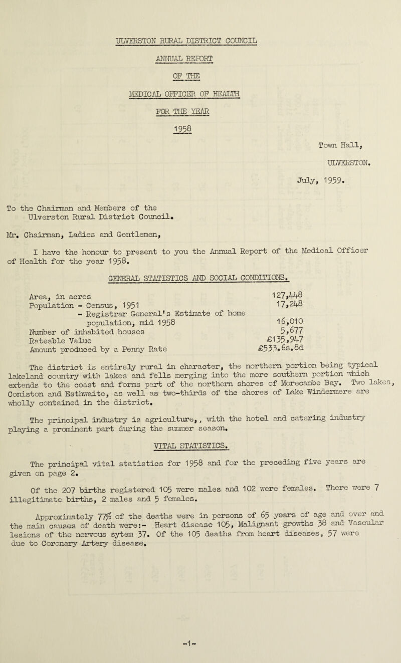 ULVERSTON RURAL DISTRICT COUNCIL ANNUAL REPORT OP THE MEDICAL OFFICER OP HEALTH FOR THE YEAR 1958 Town Hall, ULVERSTON, July, 1959. To the Chairman and Members of the Ulverston Rural District Council# Mr. Chairman, Ladies and Gentlemen, I have the honour to present to you the Annual Report of the Medical Officer of Health for the year 1958. GENERAL STATISTICS AND SOCIAL CONDITIONS. Area, in acres 127,448 Population - Census, 1951 17,248 - Registrar General’s Estimate of home population, mid 1958 16,010 Number of inhabited houses 5,67 z' Rateable Value £135>947 Amount produced by a Penny Rate £533#6s.8d The district is entirely rural in character, the northern portion being typical lakeland country with lakes and fells merging into the more southern portion which extends to the coast and forms part of the northern shores of Morecambe Bay. Two lakes, Coniston and Esthwaite, as well as two-thirds of the shores of Lake Windermere are wholly contained in the district. The principal industry is agriculture, , with the hotel and catering industry playing a prominent part during the summer season. VITAL STATISTICS. The principal vital statistics for 1958 and for the preceding five years are given on page 2. Of the 207 births registered 105 were males and 102 were females. There were 7 illegitimate births, 2 males and 5 females. Approximately 1T% of the deaths were in persons of 65 years of age and over and the main causes of death were: - Heart disease 105> Malignant growths 38 and Vascular lesions of the nervous sytem 37. Of the 105 deaths from heart diseases, 57 were due to Coronary Artery disease. -1-