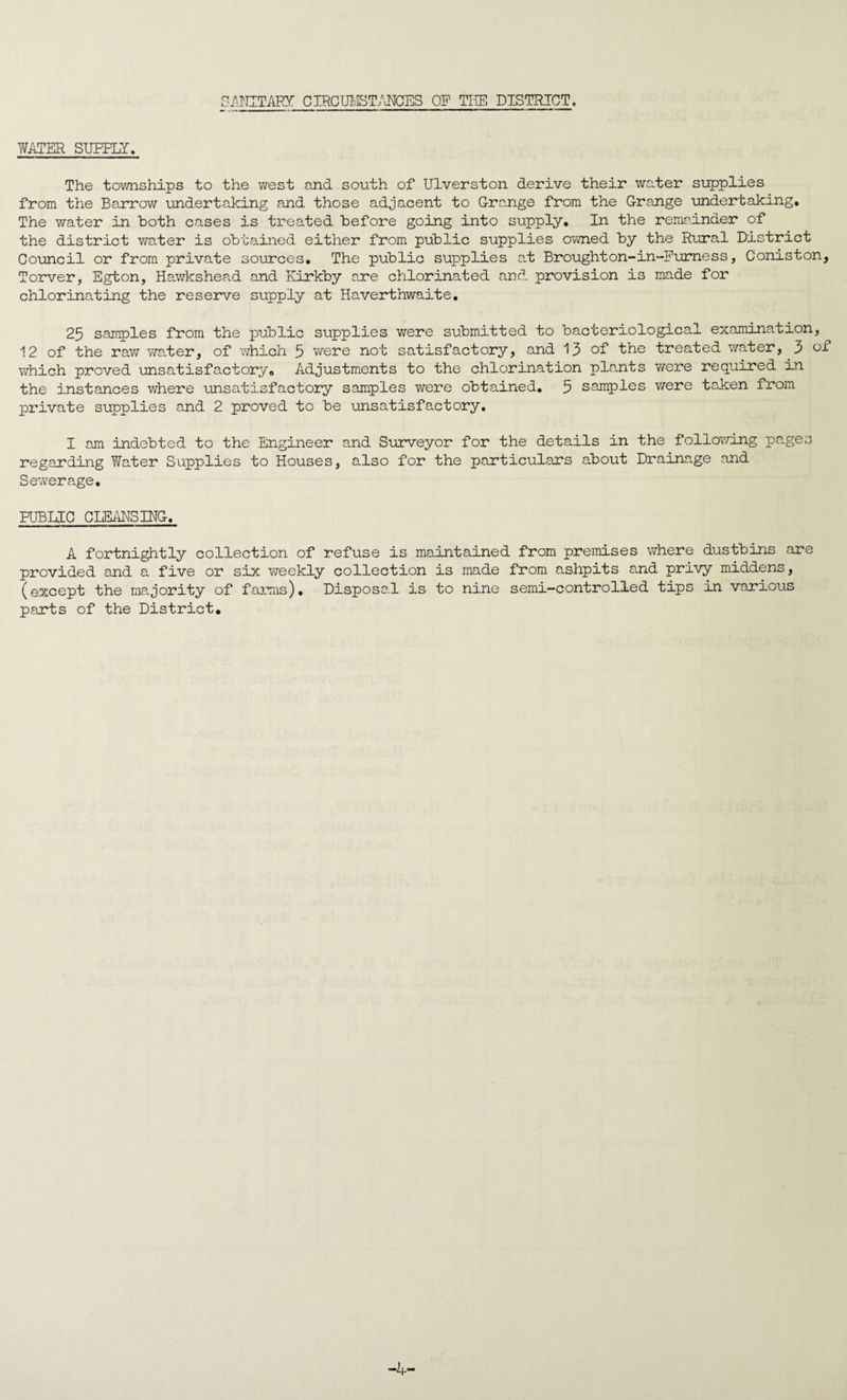 SANITARY CIRCUMSTANCES OF THE DISTRICT. WATER SURELY. The townships to the west and south of Ulverston derive their water supplies from the Barrow undertaking and those adjacent to Grange from the Grange undertaking. The water in both cases is treated before going into supply. In the remainder of the district water is obtained either from public supplies owned by the Rural District Council or from private sources. The public supplies at Broughton-in-Furness, Coniston, Torver, Egton, Hawkshead and Kirkby are chlorinated and provision is made for chlorinating the reserve supply at Haverthwaite. 25 samples from the public supplies were submitted to bacteriological examination, 12 of the raw water, of which 5 were not satisfactory, and 13 of the treated water, 3 of which proved unsatisfactory. Adjustments to the chlorination plants were required in the instances where unsatisfactory samples were obtained. 5 samples were taken from private supplies and 2 proved to be unsatisfactory. I am indebted to the Engineer and Surveyor for the details in the following pages regarding Water Supplies to Houses, also for the particulars about Drainage and Sewerage. PUBLIC CLEANSING. A fortnightly collection of refuse is maintained from premises where dustbins are provided and a five or six weekly collection is made from ashpits and privy middens, (except the majority of farms). Disposal is to nine semi-controlled tips in various parts of the District. -4-