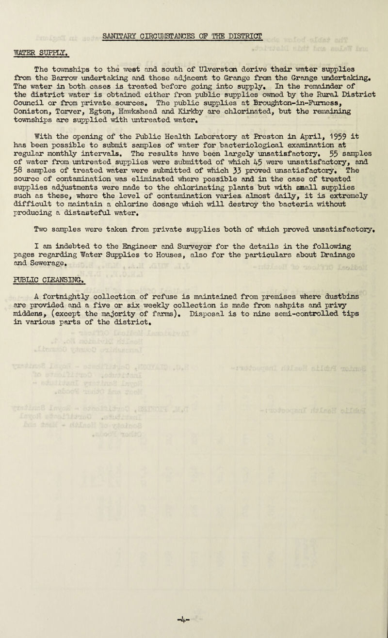 SANITARY CIRCUMSTANCES OP THE DISTRICT WATER SUPPLY, The townships to the west and south of Ulverston derive their water supplies from the Barrow undertaking and those adjacent to Grange from the Grange undertaking. The water in both cases is treated before going into supply. In the remainder of the district water is obtained either from public supplies owned by the Rural District Council or from private sources. The public supplies at Brought on- in-Furness, Coniston, Torver, Egton, Hawkshead and Kirkby are chlorinated, but the remaining townships are supplied with untreated water. With the opening of the Public Health Laboratory at Preston in April, 1959 it has been possible to submit samples of water for bacteriological examination at regular monthly intervals. The results have been largely unsatisfactory, 55 samples of water from untreated supplies were submitted of which 45 were unsatisfactory, and 58 samples of treated water were submitted of which 33 proved unsatisfactory. The source of contamination was eliminated where possible and in the case of treated supplies adjustments were made to the chlorinating plants but with small supplies such as these, where the level of contamination varies, almost daily, it is extremely difficult to maintain a chlorine dosage which will destroy the bacteria without producing a distasteful water. Two samples were taken from private supplies both of which proved unsatisfactory, I am indebted to the Engineer and Surveyor for the details in the following pages regarding Water Supplies to Houses, also for the particulars about Drainage and Sewerage, PUBLIC CLEANSING. A fortnightly collection of refuse is maintained from premises where dustbins are provided and a five or six weekly collection is made from ashpits and privy middens, (except the majority of farms). Disposal is to nine semi-controlled tips in various parts of the district. -4-