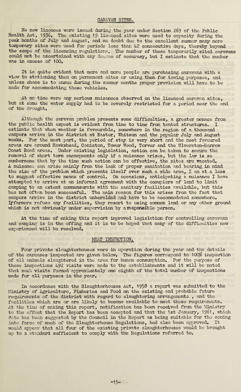 CARAVAN SITES. No new licences were issued dinring the year under Section 269 of the Public Health Act, 193&* The existing 19 licenced sites were used to capacity during the peak months of July and August, and no doubt due to the excellent summer many more temporary sites were used for periods less than 42 consecutive days, thereby beyond the scope of the licensing regulations. The number of these temporarily sited caravans could not be ascertained with any degree of accuracy, but I estimate that the number was in excess of 100. It is quite evident that more and more people are purchasing caravans with a view to stationing them on permanent sites or using them for towing purposes, and unless chaos is to ensue during the summer months proper provision will have to be made for accommodating these vehicles. At no time were any serious nuisances observed on the licenced caravan sites, but at some the water supply had to be severely restricted for a period near the end of the drought* Although the caravan problem presents some difficulties, a greater menace from the public health aspect is evident from time to time from tented structures. I estimate that when weather is favourable, somewhere in the region of a thousand campers arrive in the district at Easter, Whitsun and the popular July and August weeks. For the most part, the period of stay is very short and the most favoured areas are around Hawkshead, Coniston, Tower Wood, Torver and the Ulverston-Barrow Coast Road areas. Under existing legislation, action can be taken to secure the removal of short term encampments only if a nuisance arises, but the law is so cumbersome that by the time such action can be effective, the sites are vacated. A nuisance can arise mainly from the lack of proper sanitation and bearing in mind the size of the problem which presents itself over such a wide area, I am at a loss to suggest effective means of control. On occasions, anticipating a nuisance I have attempted to arrive at an informal agreement with the occupiers of land to limit camping to an extent commensurate with the sanitary facilities available, but this has not often been successful. The main reason for this arises from the fact that campers arrive in the district unheralded and have to be accommodated somewhere, If farmers refuse any facilities, they resort to using common land or any other ground which is not obviously under supervision by a responsible person. At the time of making this report improved legislation for controlling caravans and camping is in the offing and it is to be hoped that many of the difficulties now experienced will be resolved, MEAT INSPECTION. Four private slaughterhouses wore in operation during the year and the details of the carcases inspected are given below. The figures correspond to 10C^ inspection of all animals slaughtered in the area for human consumption. For the purpose of these inspections 492 visits were made to the establishments and it will be noted that such visits formed approximately one eighth of the total number of inspections made for all purposes in the year. In accordance with the Slaughterhouses Act, 1958 & report was submitted to the Ministry of Agriculture, Fisheries and Food on the existing and probable future requirements of the district with regard to slaughtering arrangements , and the facilities which are or are likely to become available to meet those requirements. At the time of making this report, notification has been received from the Ministry to the effect that the Report has been accepted and that the 1st January, 1$6l, which date has been suggested by the Council in the Report as being suitable for the coming into force of much of the Slaughterhouse Regulations, had also been approved. It would appear that all four of the existing private slaughterhouses would be brought up to a standard sufficient to comply with the Regulations referred to. -15-
