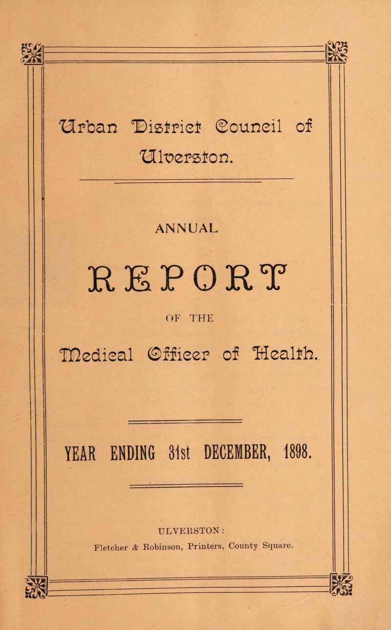 Hrban Bisfrief Council of ‘Hk’ersfon. ANNUAL REPORT OF THE TDedioal ©ffieer of Healfh. YEAR ENDING 31st DECEMBER, 1898. ULVEESTON : Fletcher & Robinson, Printers, County Square.