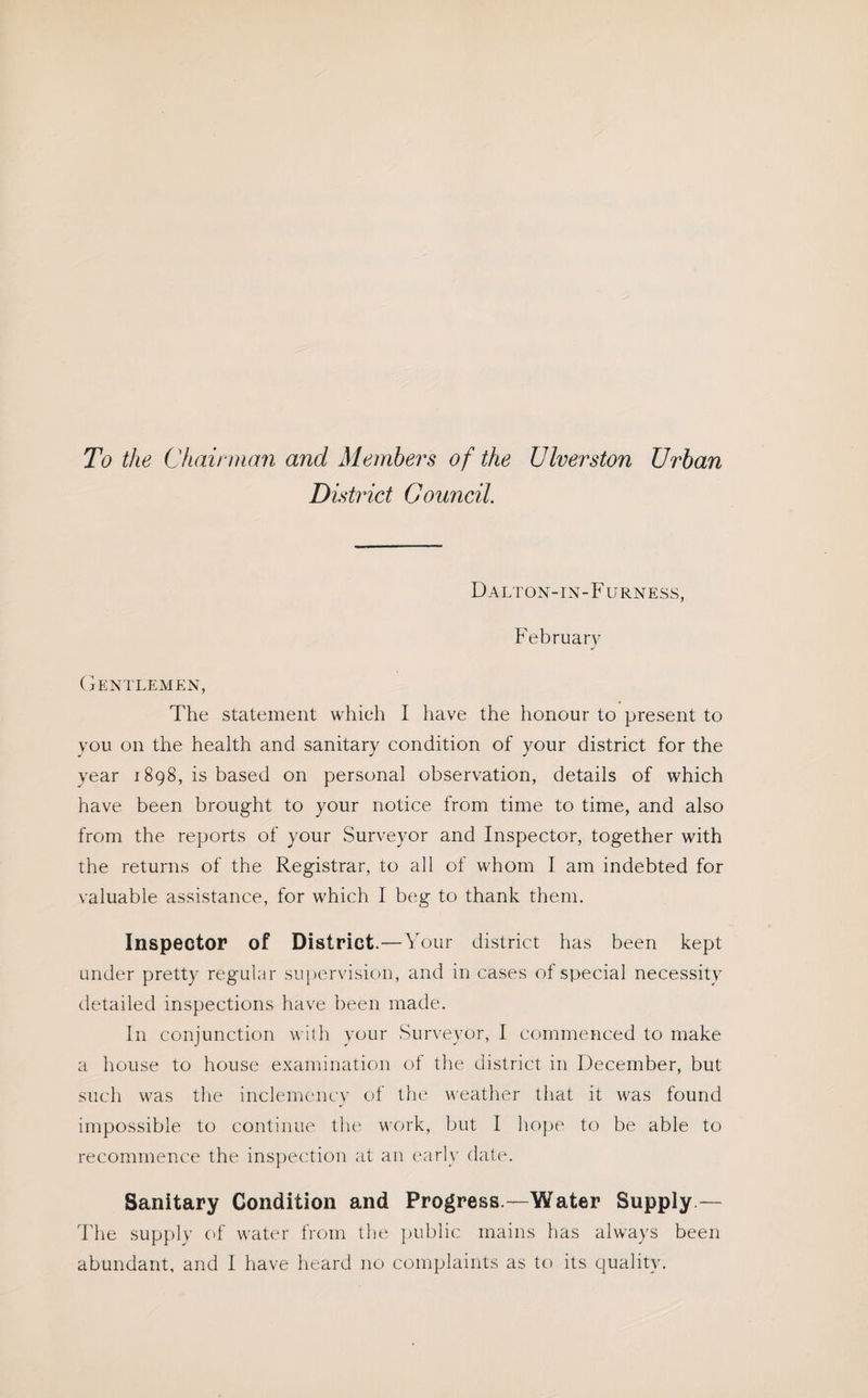 To the Chairman and Members of the diverston Urban District Council. Dalton-in-F urness, February Gentlemen, The statement which I have the honour to present to you on the health and sanitary condition of your district for the year 1898, is based on personal observation, details of which have been brought to your notice from time to time, and also from the reports of your Surveyor and Inspector, together with the returns of the Registrar, to all of whom I am indebted for valuable assistance, for which I beg to thank them. Inspector of District.—Your district has been kept under pretty regular supervision, and in cases of special necessity detailed inspections have been made. In conjunction with your Surveyor, I commenced to make a house to house examination of the district in December, but such was the inclemency of the weather that it was found impossible to continue the work, but I hope to be able to recommence the inspection at an early date. Sanitary Condition and Progress.—Water Supply — The supply of water from the public mains has always been