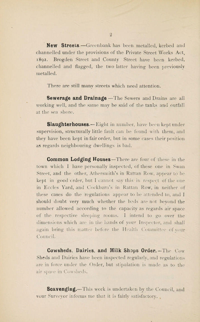 9 New Streets.—Greenbank has been metalled, kerbed and channelled under the provisions of the Private Street Works Act, 1892. Brogden Street and County Street have been kerbed, channelled and flagged, the two latter having been previously metalled. 'There are still many streets which need attention. Sewerage and Drainage —The Sewers and Drains are all working well, and the same may be said of the tanks and outfall at the sea shore. Slaughterhouses.—Tight in number, have been kept under supervision, structurally little fault can be found with them, and they have been kept in fair order, but in some cases their position as regards neighbouring dwellings is bad. Common Lodging Houses—There are four of these in the town which I have personally inspected, of these one in Swan Street, and the other, Athersmith’s in Rattan Row, appear to be kept in good order, but 1 cannot say this in respect of the one in Eccles Yard, and Cockburn’s in Rattan Row, in neither of these cases do the regulations appear to be attended to, and I should doubt very much whether the beds are not beyond the number allowed according to the capacity as regards air space of the respective sleeping rooms. 1 intend to go over the dimensions which are in the hands of your Inspector, and shall again bring this matter before the Health Committee of your Council. Cowsheds, Dairies, and Milk Shops Order.—The Cow¬ sheds and Dairies have been inspected regularly, and regulations are in force under the Order, but stipulation is made as to the air space in Cowsheds. Scavenging.—This work is undertaken by the Council, and vour Surveyor informs me that it is fairly satisfactory.