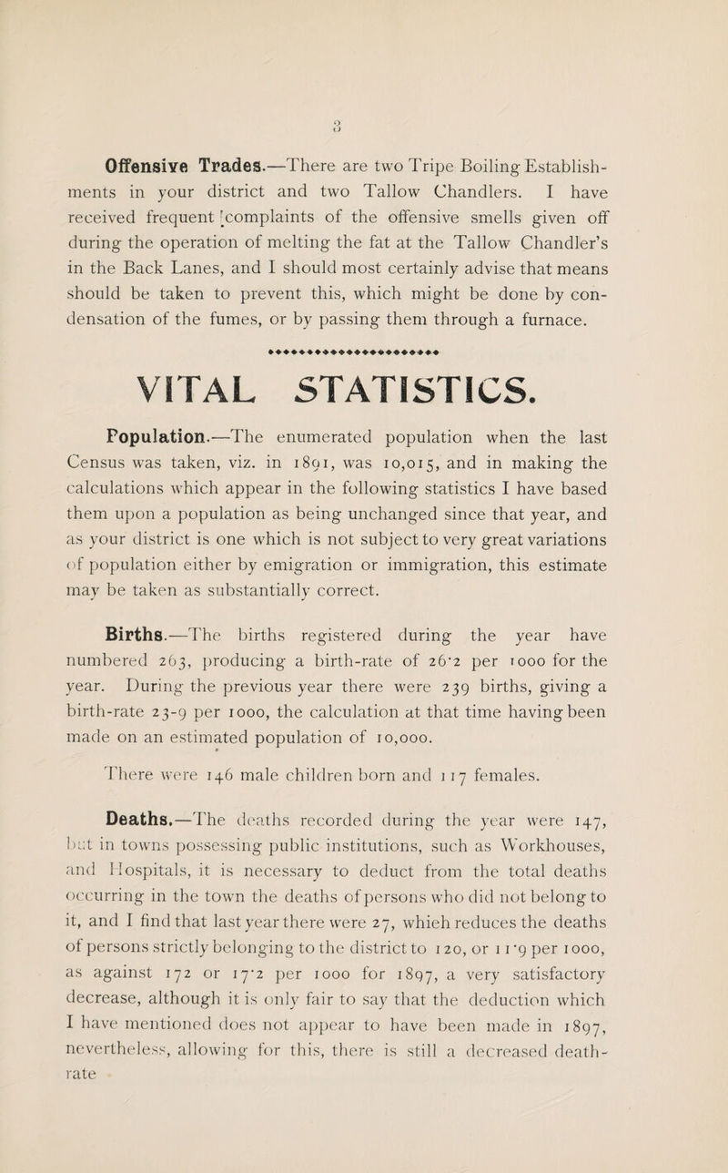 Offensive Trades.—There are two Tripe Boiling Establish¬ ments in your district and two Tallow Chandlers. I have received frequent ’complaints of the offensive smells given off during the operation of melting the fat at the Tallow Chandler’s in the Back Lanes, and I should most certainly advise that means should be taken to prevent this, which might be done by con¬ densation of the fumes, or by passing them through a furnace. VITAL STATISTICS. Population.—The enumerated population when the last Census was taken, viz. in 1891, was 10,015, and in making the calculations which appear in the following statistics I have based them upon a population as being unchanged since that year, and as your district is one which is not subject to very great variations of population either by emigration or immigration, this estimate may be taken as substantially correct. Births .—The births registered during the year have numbered 263, producing a birth-rate of 26*2 per rooo for the year. During the previous year there were 239 births, giving a birth-rate 23-9 per 1000, the calculation at that time having been made on an estimated population of 10,000. * There were 146 male children born and 117 females. Deaths.—The deaths recorded during the year were 147, but in towns possessing public institutions, such as Workhouses, and Hospitals, it is necessary to deduct from the total deaths occurring in the town the deaths of persons who did not belong to it, and I find that last year there were 27, whieh reduces the deaths of persons strictly belonging to the district to 120, or 11*9 per 1000, as against 172 or 17-2 per 1000 for 1897, a vei7 satisfactory decrease, although it is only fair to say that the deduction which I have mentioned does not appear to have been made in 1897, nevertheless, allowing for this, there is still a decreased death- rate