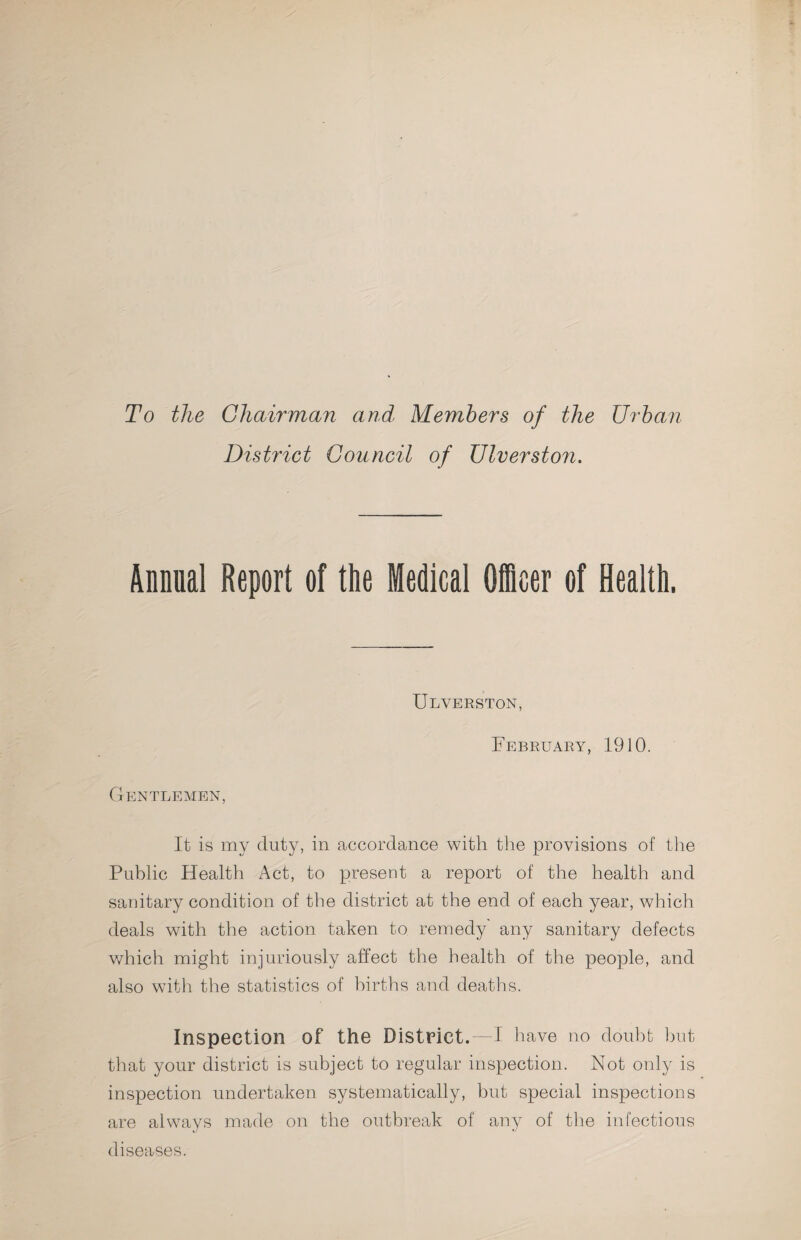 To the Chairman and Members of the Urban District Council of Ulverston. Annual Report of the Medical Oicer of Health. Ulverston, February, 1910. Gentlemen, It is my duty, in accordance with the provisions of the Public Health Act, to present a report of the health and sanitary condition of the district at the end of each year, which deals with the action taken to remedy any sanitary defects which might injuriously affect the health of the people, and also with the statistics of births and deaths. Inspection of the District.—I have no doubt but that your district is subject to regular inspection. Not oidy is inspection undertaken systematically, but special inspections are always made on the outbreak of any of the infectious diseases.