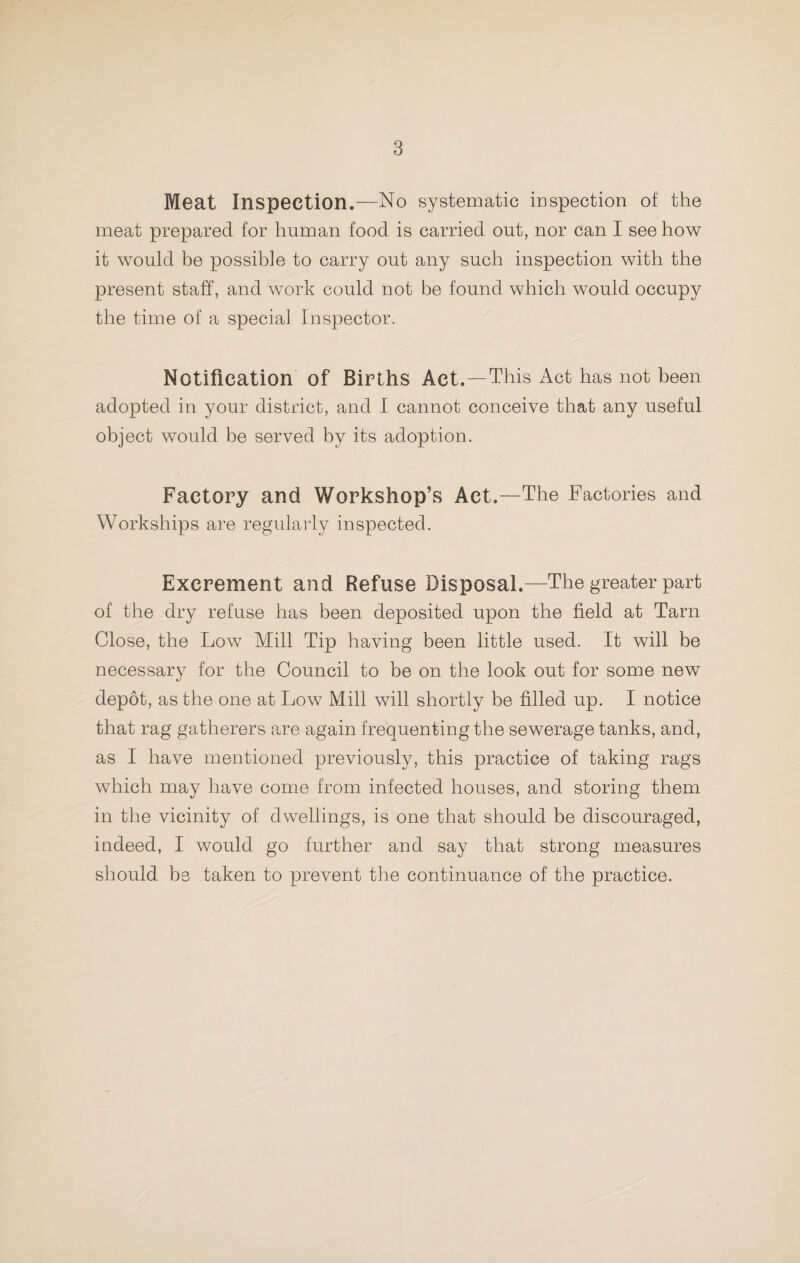 Meat Inspection.—No systematic mspection of the meat prepared for human food is carried out, nor can I see how it would be possible to carry out any such inspection with the present staff, and work could not be found which would occupy the time of a special Inspector. Notification of Births Act.—This Act has not been adopted in your district, and I cannot conceive that any useful object would be served by its adoption. Factory and Workshop’s Act.—The Factories and Workships are regularly inspected. Excrement and Refuse Disposal.—The greater part of the dry refuse has been deposited upon the field at Tarn Close, the Low Mill Tip having been little used. It will be necessary for the Council to be on the look out for some new depot, as the one at Low Mill will shortly be filled up. I notice that rag gatherers are again frequenting the sewerage tanks, and, as I have mentioned previously, this practice of taking rags which may have come from infected houses, and storing them in the vicinity of dwellings, is one that should be discouraged, indeed, I would go further and say that strong measures should be taken to prevent the continuance of the practice.