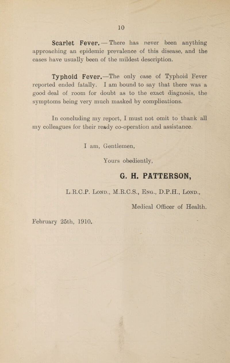 Searlot Fever. — There has never been anything approaching an epidemic prevalence of this disease, and the cases have usually been of the mildest description. Typhoid Fever.—The only ^ase of Typhoid Fever reported ended fatally. I am bound to say that there was a good deal of room for doubt as to the exact diagnosis, the symptoms being very much masked by complications. In concluding my report, I must not omit to thank all my colleagues for their ready co-operation and assistance. I am, Gentlemen, Yours obediently, G. H. PATTERSON, L.E.C.P. Lond., M.K.C.S., Eng., D.P.H., Lond., Medical Officer of Health. February 25th, 1910,