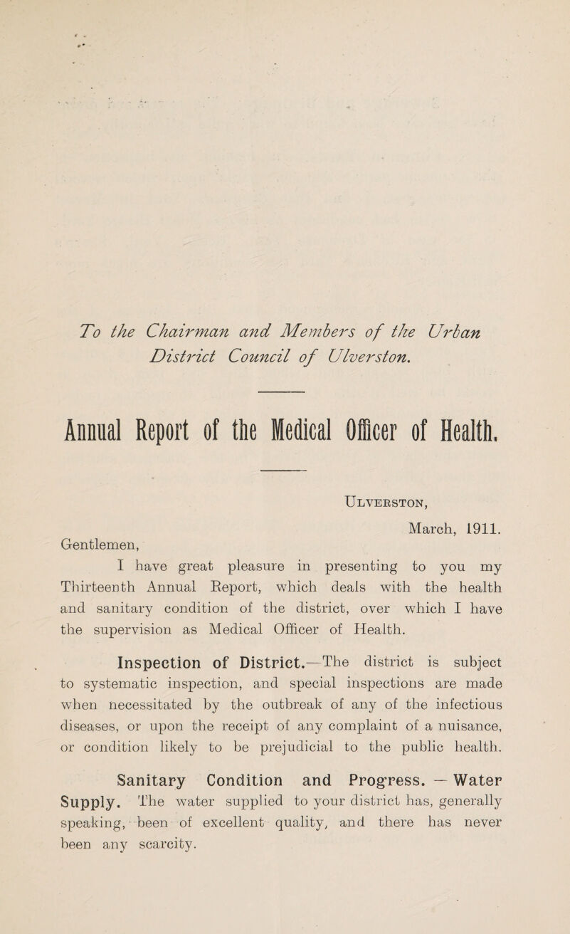 To the Chairman and Members of the Urban District Council of Ulverston. Annual Report of the Medical Officer of Health. Ulverston, March, 1911. Gentlemen, I have great pleasure in presenting to you my Thirteenth Annual Report, which deals with the health and sanitary condition of the district, over which I have the supervision as Medical Officer of Health. Inspection of District.—The district is subject to systematic inspection, and special inspections are made when necessitated by the outbreak of any of the infectious diseases, or upon the receipt of any complaint of a nuisance, or condition likely to be prejudicial to the public health. Sanitary Condition and Progress. — Water Supply. The water supplied to your district has, generally speaking, been of excellent quality, and there has never been any scarcity.