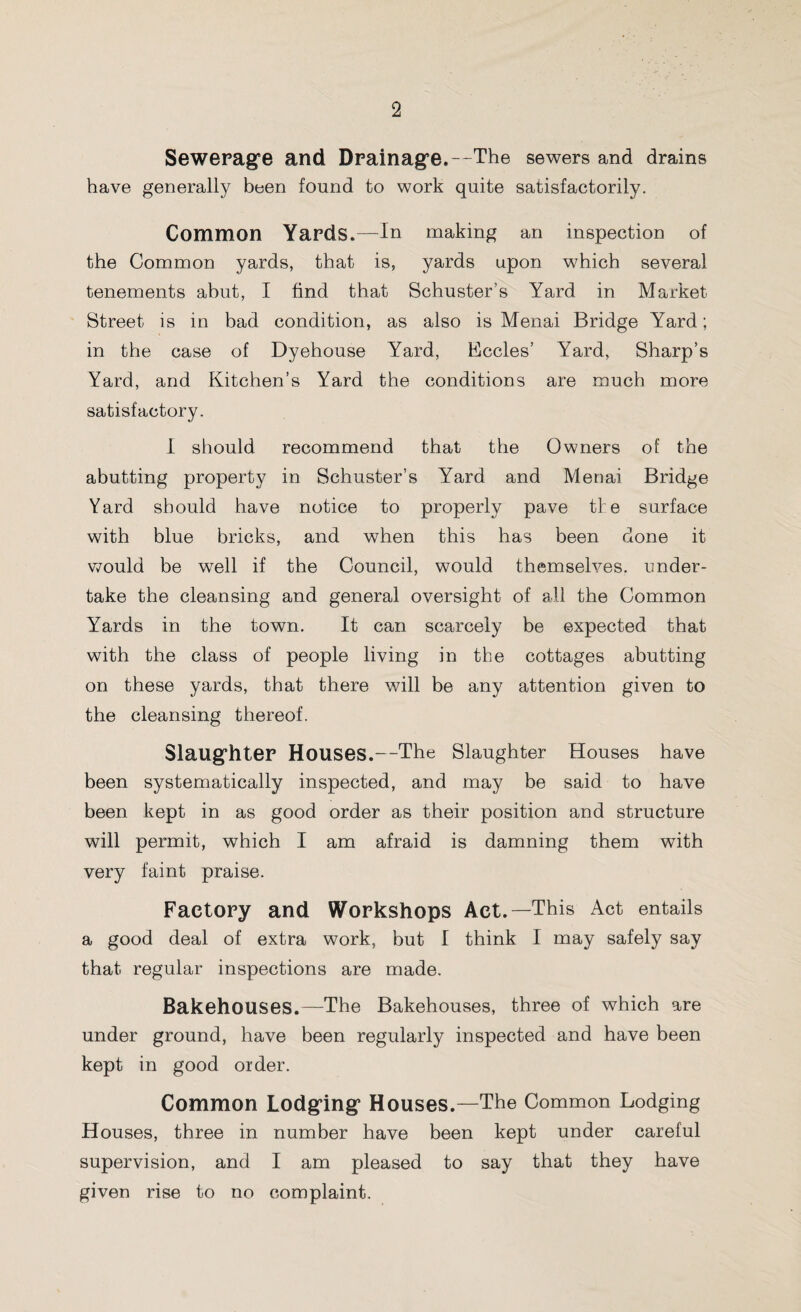 Sewerage and Drainage.—The sewers and drains have generally been found to work quite satisfactorily. Common Yards.—In making an inspection of the Common yards, that is, yards upon which several tenements abut, I find that Schuster’s Yard in Market Street is in bad condition, as also is Menai Bridge Yard; in the case of Dyehouse Yard, Eccles’ Yard, Sharp’s Yard, and Kitchen’s Yard the conditions are much more satisfactory. I should recommend that the Owners of the abutting property in Schuster’s Yard and Menai Bridge Yard should have notice to properly pave tie surface with blue bricks, and when this has been done it would be well if the Council, would themselves, under¬ take the cleansing and general oversight of all the Common Yards in the town. It can scarcely be expected that with the class of people living in the cottages abutting on these yards, that there will be any attention given to the cleansing thereof. Slaughter Houses.—The Slaughter Houses have been systematically inspected, and may be said to have been kept in as good order as their position and structure will permit, which I am afraid is damning them with very faint praise. Factory and Workshops Act.—This Act entails a good deal of extra work, but I think I may safely say that regular inspections are made. Bakehouses.—The Bakehouses, three of which are under ground, have been regularly inspected and have been kept in good order. Common Lodging Houses.—The Common Lodging Houses, three in number have been kept under careful supervision, and I am pleased to say that they have given rise to no complaint.