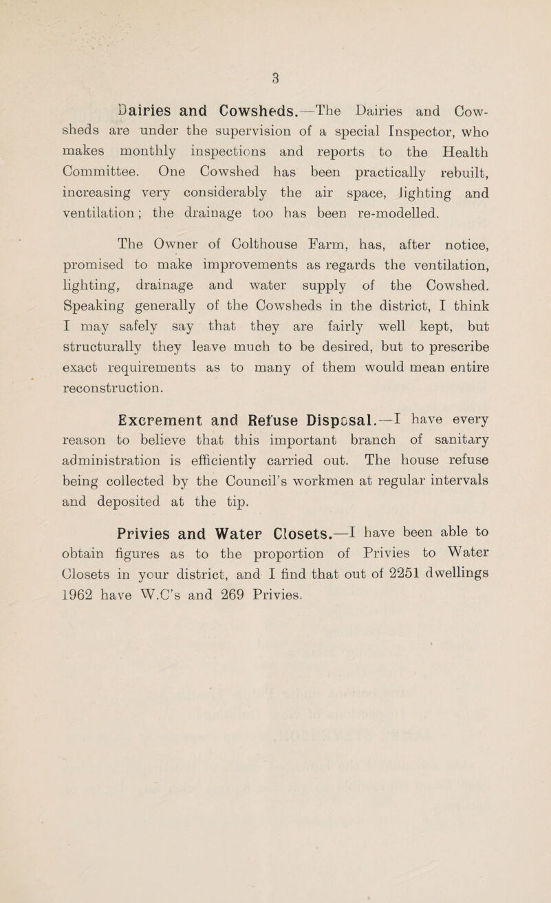 Dairies and Cowsheds.—The Dairies and Cow¬ sheds are under the supervision of a special Inspector, who makes monthly inspections and reports to the Health Committee. One Cowshed has been practically rebuilt, increasing very considerably the air space, lighting and ventilation; the drainage too has been re-modelled. The Owner of Colthouse Farm, has, after notice, promised to make improvements as regards the ventilation, lighting, drainage and water supply of the Cowshed. Speaking generally of the Cowsheds in the district, I think I may safely say that they are fairly well kept, but structurally they leave much to be desired, but to prescribe exact requirements as to many of them would mean entire reconstruction. Excrement and Refuse Disposal.—I have every reason to believe that this important branch of sanitary administration is efficiently carried out. The house refuse being collected by the Council’s workmen at regular intervals and deposited at the tip. Privies and Water Closets.—I have been able to obtain figures as to the proportion of Privies to Water Closets in your district, and I find that out of 2251 dwellings 1962 have W.C’s and 269 Privies.