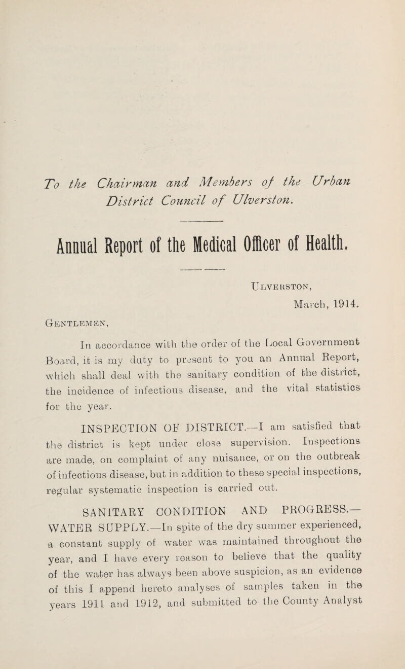 To the Chciirman and Members of the Urban District Council of Ulverston. Animal Report of the Medical Officer of Health. Gentlemen, Ulverston, March, 1914. In accordance with the order of the Local Government Board, it is my duty to present to you an Annual Report, which shall deal with the sanitary condition of the district, the incidence of infectious disease, and the vital statistics- for the year. INSPECTION OF DISTRICT.—I am satisfied that the district is kept under close supervision. Inspections are made, on complaint of any nuisance, or on the outbreak of infectious disease, but in addition to these special inspections, regular systematic inspection is carried out. SANITARY CONDITION AND PROGRESS.— WATER SUPPLY.—In spite of the dry summer experienced, a constant supply of water was maintained tluoughout the year, and I have every reason to believe that the quality of the water has always been above suspicion, as an evidence of this I append hereto analyses of samples taken in the years 1911 and 1912, and submitted to the County Analyst