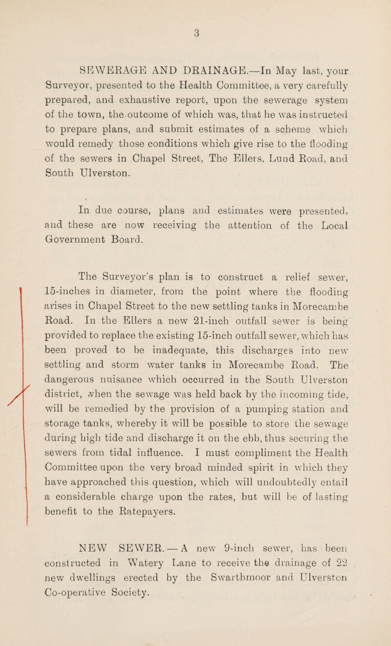 SEWERAGE AND DRAINAGE.—In May last, your Surveyor, presented to the Health Committee, a very carefully prepared, and exhaustive report, upon the sewerage system of the town, the.outcome of which was, that he was instructed to prepare plans, and submit estimates of a scheme which would remedy those conditions which give rise to the flooding of the sewers in Chapel Street, The Ellers, Lund Road, and South Ulverston. In due course, plans and estimates were presented, and these are now receiving the attention of the Local Government Board. The Surveyor’s plan is to construct a relief sewer, 15-inches in diameter, from the point where the flooding arises in Chapel Street to the new settling tanks in Morecambe Road. In the Ellers a new 21-inch outfall sewer is being provided to replace the existing 15-inch outfall sewer, which has been proved to he inadequate, this discharges into new settling and storm water tanks in Morecambe Road. The dangerous nuisance which occurred in the South Ulverston district, vvhen the sewage wTas held back by the incoming tide, will be remedied by the provision of a pumping station and storage tanks, whereby it will be possible to store the sewage during high tide and discharge it on the ebb, thus securing the sewers from tidal influence. I must compliment the Health Committee upon the very broad minded spirit in which they have approached this question, which will undoubtedly entail a considerable charge upon the rates, but will be of lasting benefit to the Ratepayers. NEW SEWER. — A new 9-inch sewer, has been constructed in WTatery Lane to receive the drainage of 22 new dwellings erected by the Swarthmoor and Ulverston Co-operative Society.