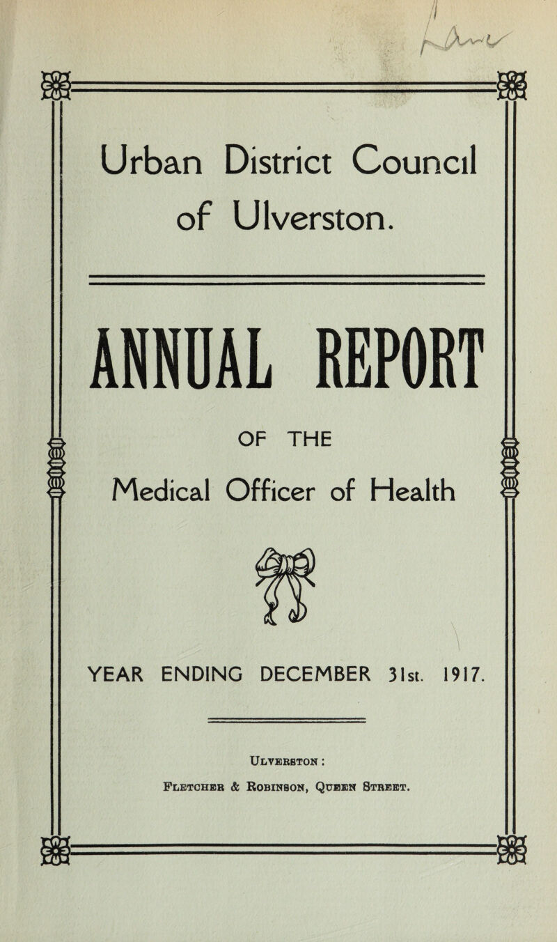 Urban District Council of Ulverston. ANNUAL REPORT OF THE Medical Officer of Health YEAR ENDING DECEMBER 31st. 1917. Ulverbton : Fletcher & Robinson, Queen Street.