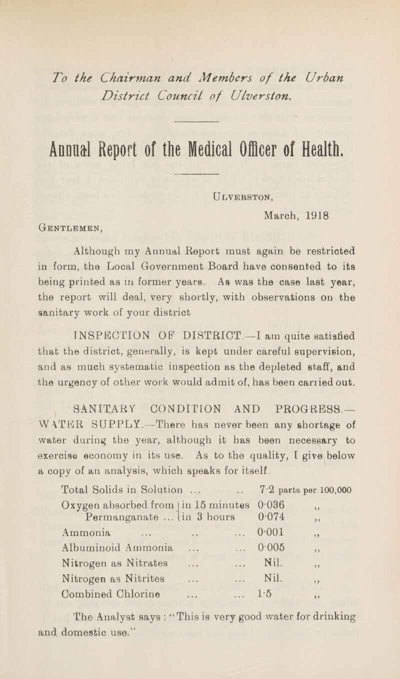 To the Chairman and Members of the Urban District Council of Ulverston. Annual Report of the Medical Othcer of Health. Gentlemen, Ulverston, March, 1918 Although my Annual Keport must again be restricted in form, the Local Government Board have consented to its being printed as m former years. As was the case last year, the report will deal, very shortly, with observations on the sanitary work of your district INSPECTION OF DISTBIOT.—I am quite satisfied that the district, generally, is kept under careful supervision, and as much systematic inspection as the depleted staff, and the urgency of other work would admit of, has been carried out. , SANITARY CONDITION AND PROGRESS.— W \TER SUPPLY.—There has never been any shortage of water during the year, although it has been necessary to exercise economy in its use. As to the quality, I give^below a copy of an analysis, which speaks for itself, Total Solids in Solution ... 7'2 parts per 100,000 Oxygen absorbed from J in 15 minutes 0-036 > J Permanganate ...jin 3 hours 0-074 ) J Ammonia 0-001 M Albuminoid Ammonia 0006 ) > Nitrogen as Nitrates Nil. ? J Nitrogen as Nitrites Nil. ) f Combined Chlorine 1-5 P f The Analyst says : “This is very good water for and domestic use.” drinking