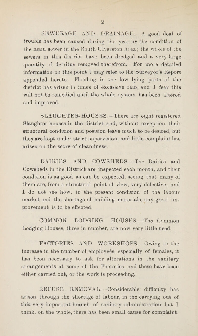 SEWh^RAGE AND DRAINAGE.-A good deal of trouble has been caused during the year by the condition of the main sower in the South Ulverston Area; the wUole of the sewers in this district have been dredged and a very large quantity of detritus removed therefrom. For more detailed information on this point T may refer to the Surveyor’s Report appended hereto. Flooding in the low lying parts of the district has arisen in times of excessive rain, and I fear this will not be remedied until the whole system has been altered and improved. SLAUGHTER-HOUSES.—There are eight registered Slaughter-houses in the district and, without exception, their structural condition and position leave much to be desired, but they are kept under strict supervision, and little complaint has arisen on the score of cleanliness. DAIRIES AND COWSHEDS.—The Dairies and Cowsheds in the District are inspected each month, and their condition is as good as can be expected, seeing that many of them are, from a structural point of view, very defective, and I do not see how, in the present condition of the labour market and the sliortage of building materials, any great im¬ provement is to be effected. COMMON LODGING HOUSES.—The Common Lodging Houses, three in number, are now very little used. FACTORIES AND WORKSHOPS.—Owing to the increase in the number of employees, especially of females, it has been necessary to ask for alterations in the sanitary arrangements at some of the Factories, and these have been either carried out, or the work is proceeding. REFUSE REMOVAL.—Considerable difficulty has arisen, through the shortage of labour, in the carrying out of this very important branch of sanitary administration, but I think, on the whole, there has been small cause for complaint.