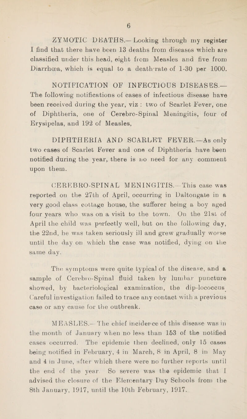 ZYMOTIC DEATHS.— Looking through my register I find that there have been 13 deaths from diseases which are classified under this head, eight from Measles and five from Diarrhoea, which is equal to a death-rate of 1-30 per 1000. NOTIFICATION OF INFECTIOUS DISEASES.— The following notifications of cases of infectious disease have been received during the year, viz : two of Scarlet Fever, one of Diphtheria, one of Cerebro-Spinal Meningitis, four of Erysipelas, and 192 of Measles, DIPHTHERIA AND SCARLET FBVER.-As only two cases of Scarlet Fever and one of Diphtheria have been notified during the year, there is no need for any comment upon them. (;BREBR0-SPINAL meningitis.-This case was reported on tiie 27th of April, occurring in Daltongate in a very good class cottage house, the sufferer being a boy aged four years who was on a visit to the town. On the 21sL of April the child was perfectly well, but on the following day, the 22nd, he was taken seriously ill and grew gradually worse until the day on which the case was notified, dying on the same day. Th(i symptoms were quite typical of the disease, and a sample of Cerebro-Spinal fluid taken by lumbar puncture showed, by bacteriological examination, the dip-lococcus^ (’areful investigation failed to trace any contact with a previous case or anv cause for the outbreak. MEASLES.— The chief incidence of this disease was in the month of January when no less than 153 of the notified cases occurred. The epidemic then declined, only 15 cases being notified in February, 4 in March, 8 in April, 8 in May and 4 in June, after which there were no further reports until the end of the year. So severe was the epidemic that I advised the closure of the Elementary Day Schools from the 8th January, 1917, until the 10th February, 1917.