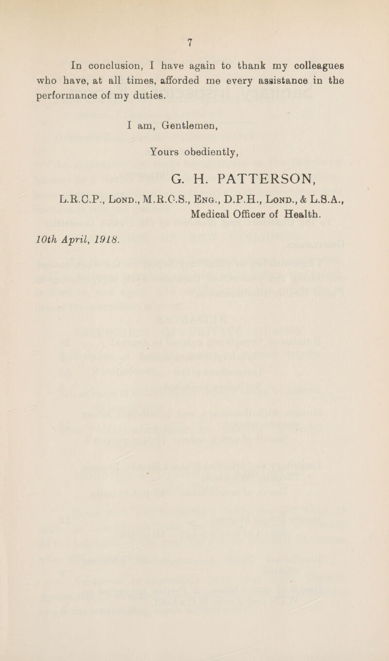 In conclusion, I have again to thank my colleagues who have, at all times, afforded me every assistance in the performance of my duties. I am, Gentlemen, Yours obediently, G. H. PATTERSON, L.E.C.P., Lond., M.R.C.S., Eng., D.P.H., Lond., & L.S.A., Medical Officer of Health. 10th April, 1918.