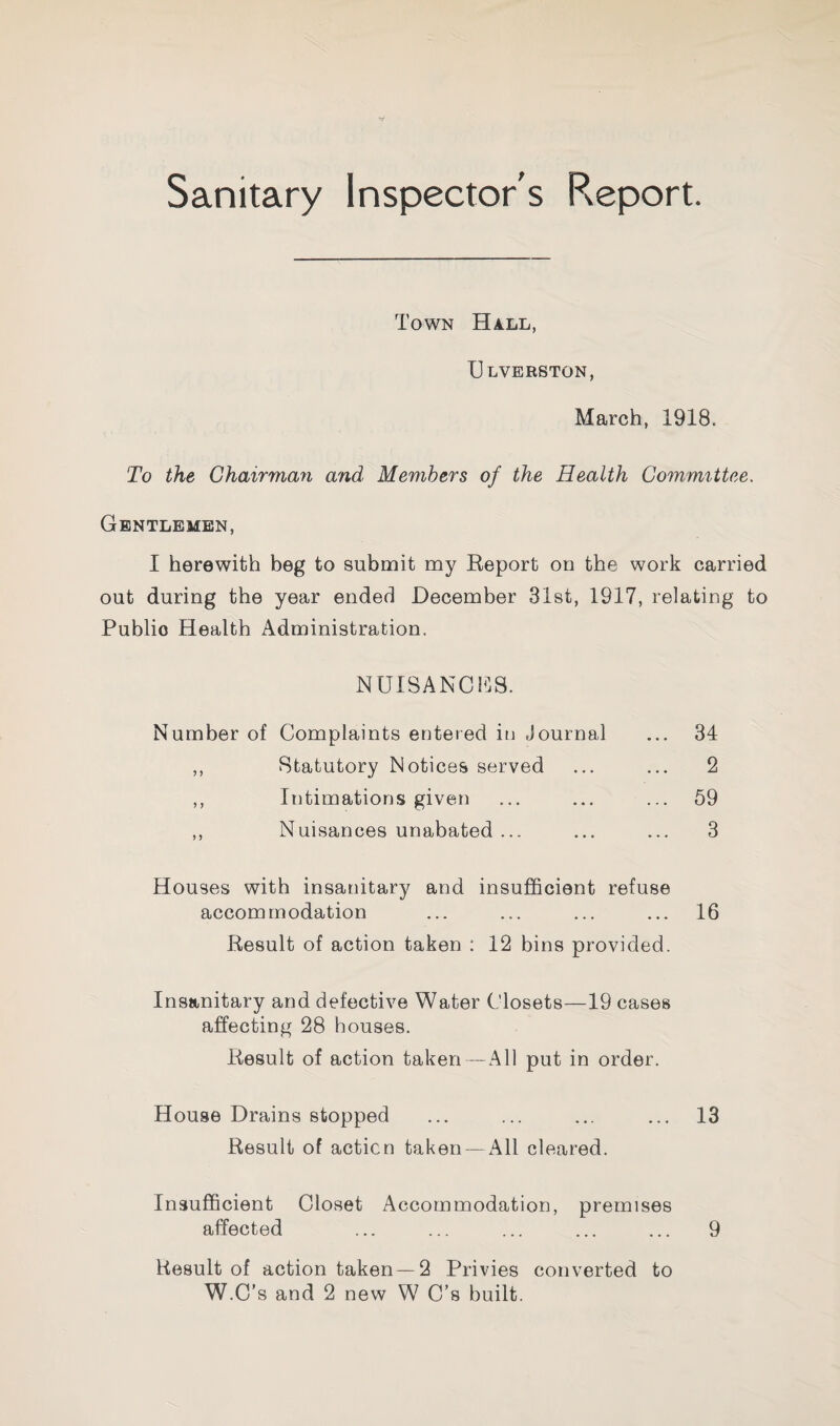 Sanitary Inspector's Report. Town Hall, Ulverston, March, 1918. To the Chairman and Members of the Health Committee. Gentlemen, I herewith beg to submit my Eeport on the work carried out during the year ended December 31st, 1917, relating to Public Health Administration. Number of NUISANCES. Complaints entered in Journal ... 34 Statutory Notices served 2 Intimations given ... 59 Nuisances unabated ... ... 3 Houses with insanitary and insufficient refuse accommodation ... ... ... ... 16 Result of action taken : 12 bins provided. Insanitary and defective Water Closets—19 cases affecting 28 houses. Result of action taken — All put in order. House Drains stopped ... ... ... ... 13 Result of action taken — All cleared. Insufficient Closet Accommodation, premises affected ... ... ... ... ... 9 Result of action taken—2 Privies converted to W.C’s and 2 new W C’s built.