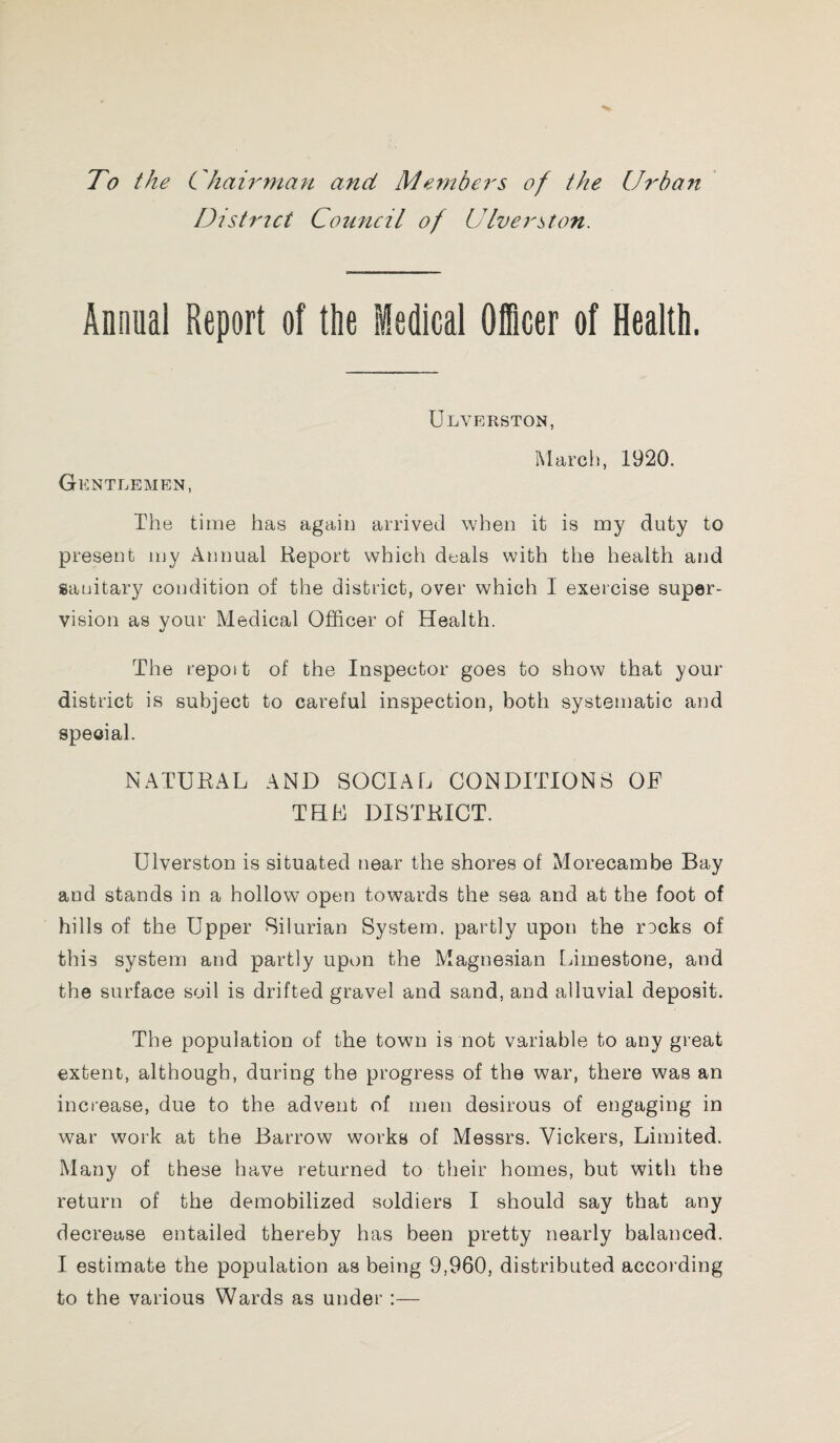 To the C hairman and Members of the Urban District Council of Diversion. Annual Report of the Medical Officer of Health. ULVERSTON, March, 1920. Gentlemen, The time has again arrived when it is my duty to present my Annual Report which deals with the health and sanitary condition of the district, over which I exercise super¬ vision as your Medical Officer of Health. The repoit of the Inspector goes to show that your district is subject to careful inspection, both systematic and special. NATURAL AND SOCIAL CONDITIONS OF THL DISTRICT. Ulverston is situated near the shores of Morecambe Bay and stands in a hollow open towards the sea and at the foot of hills of the Upper Silurian System, partly upon the rDcks of this system and partly upon the Magnesian Limestone, and the surface soil is drifted gravel and sand, and alluvial deposit. The population of the town is not variable to any great extent, although, during the progress of the war, there was an increase, due to the advent of men desirous of engaging in war work at the Barrow works of Messrs. Vickers, Limited. Many of these have returned to their homes, but with the return of the demobilized soldiers I should say that any decrease entailed thereby has been pretty nearly balanced. I estimate the population as being 9,960, distributed according to the various Wards as under :—