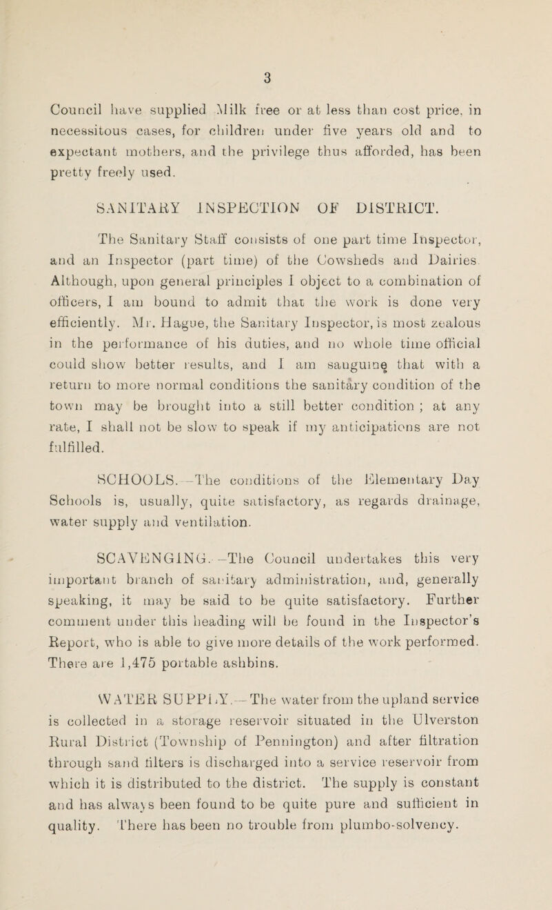 Council have supplied Milk free or at less than cost price, in necessitous cases, for children under five years old and to expectant mothers, and the privilege thus afforded, has been pretty freely used, SANITARY INSPECTION OF DISTRICT. The Sanitary Staff consists of one part time Inspector, and an Inspector (part time) of the Cowsheds and Dairies. Although, upon general principles I object to a combination of officers, I am bound to admit that the work is done very efficiently. Mr. Hague, the Sanitary Inspector, is most zealous in the performance of his duties, and no whole time official could show better results, and I am sanguine that with a return to more normal conditions the sanitary condition of the town may be brought into a still better condition ; at any rate, I shall not be slow to speak if my anticipations are not fulfilled. SCHOOLS. -The conditions of the Elementary Day Schools is, usually, quite satisfactory, as regards drainage, water supply and ventilation. SCAVENGING.-—The Council undertakes this very important branch of sanitary administration, and, generally speaking, it may be said to be quite satisfactory. Further comment under this heading will be found in the Inspector’s Report, w7ho is able to give more details of the work performed. There are 1,475 portable ashbins. WATER SUPPLY.— The water from the upland service is collected in a storage reservoir situated in the Ulverston Rural District (Township of Pennington) and after filtration through sand filters is discharged into a service reservoir from which it is distributed to the district. The supply is constant and has always been found to be quite pure and sufficient in quality. There has been no trouble from plumbo-solvency.