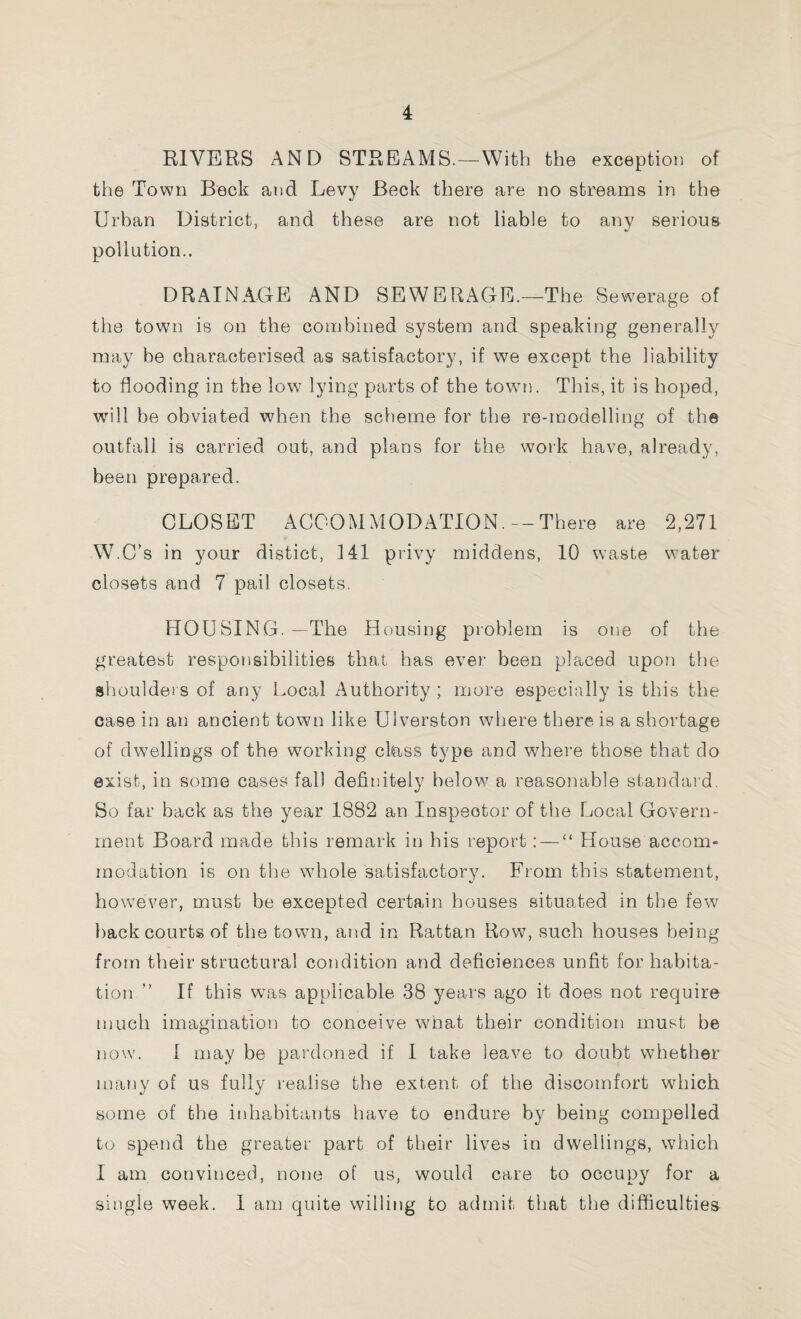 RIVERS AND STREAMS.—With the exception of the Town Beck and Levy Beck there are no streams in the Urban District, and these are not liable to any serious pollution.. DRAINAGE AND SEWERAGE.—The Sewerage of the town is on the combined system and speaking generally may be characterised as satisfactory, if we except the liability to flooding in the low lying parts of the town]. This, it is hoped, will be obviated when the scheme for the re-modelling of the outfall is carried out, and plans for the work have, already, been prepared. CLOSET ACCOMMODATION. —There are 2,271 W.C’s in your distict, 141 privy middens, 10 waste water closets and 7 pail closets. HOUSING.—The Housing problem is one of the greatest responsibilities that has ever been placed upon the shoulders of any Local Authority; more especially is this the case in an ancient town like Ulverston where there is a shortage of dwellings of the working class type and where those that do exist, in some cases fall definitely below? a reasonable standard. So far back as the year 1882 an Inspector of the Local Govern¬ ment Board made this remark in his report: — “ House accom¬ modation is on the whole satisfactory. From this statement, however, must be excepted certain houses situated in the few back courts of the town, and in Rattan Row7, such houses being from their structural condition and deficiences unfit for habita¬ tion ” If this was applicable 38 years ago it does not require much imagination to conceive what their condition must he now. I may be pardoned if I take leave to doubt whether many of us fully realise the extent of the discomfort which some of the inhabitants have to endure by being compelled to spend the greater part of their lives in dwellings, which I am convinced, none of us, would care to occupy for a single week. I am quite willing to admit that the difficulties