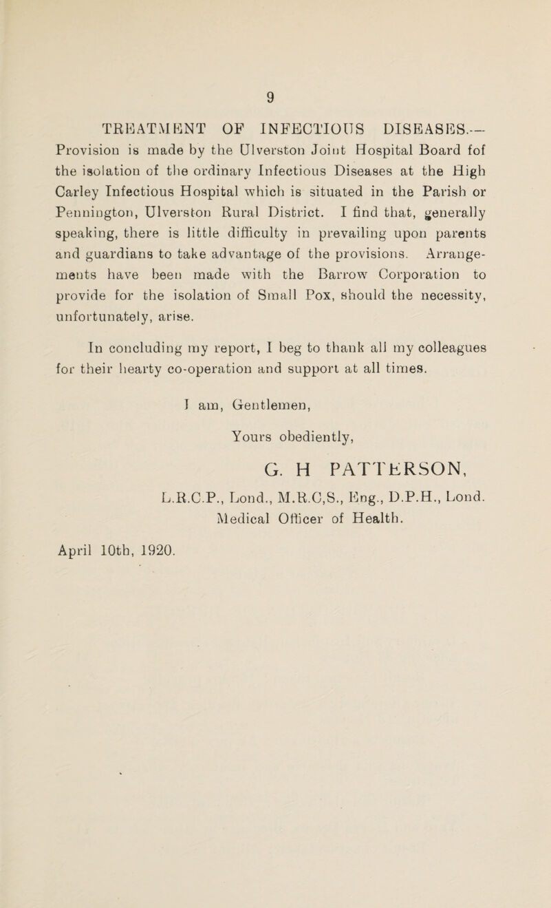 TREATMENT OF INFECTIOUS DISEASES.— Provision is made by the Qlverston Joint Hospital Board fof the isolation of the ordinary Infectious Diseases at the High Carley Infectious Hospital which is situated in the Parish or Pennington, Ulverston Rural District. I find that, generally speaking, there is little difficulty in prevailing upon parents and guardians to take advantage of the provisions. Arrange¬ ments have been made with the Barrow Corporation to provide for the isolation of Small Pox, should the necessity, unfortunately, arise. In concluding my report, I beg to thank all my colleagues for their hearty co-operation and support at all times. T am, Gentlemen, Yours obediently, G. H PATTERSON, L.R.C.P., Lond., M.R.C.S., Eng., D.P.H., Loud. Medical Officer of Health. April 10th, 1920.