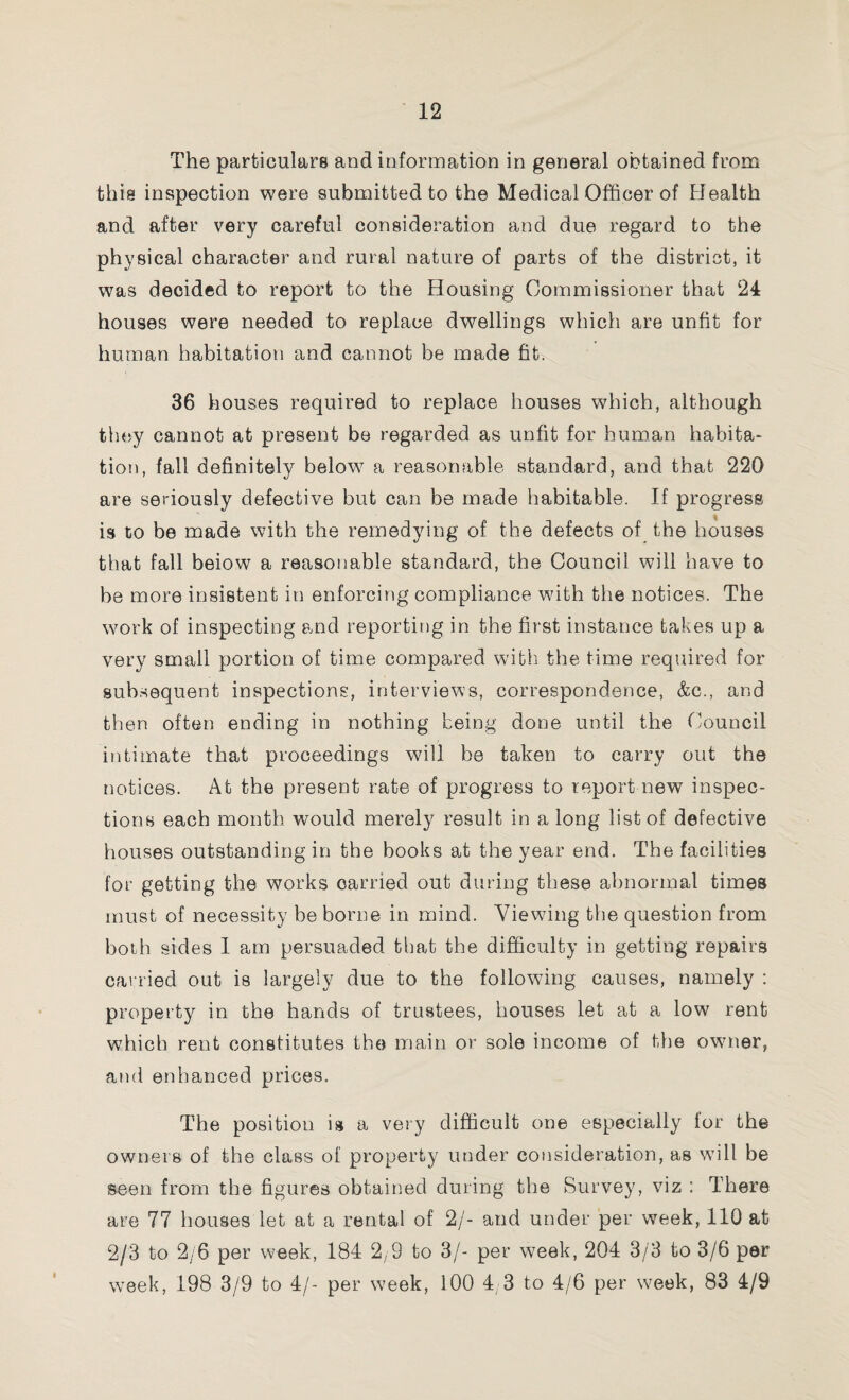 The particulars and information in general obtained from this inspection were submitted to the Medical Officer of Health and after very careful consideration and due regard to the physical character and rural nature of parts of the district, it was decided to report to the Housing Commissioner that 24 houses were needed to replace dwellings which are unfit for human habitation and cannot be made fit. 36 houses required to replace houses which, although they cannot at present be regarded as unfit for human habita¬ tion, fall definitely below a reasonable standard, and that 220 are seriously defective but can be made habitable. If progress is to be made with the remedying of the defects of the houses that fall beiow a reasonable standard, the Council will have to be more insistent in enforcing compliance with the notices. The work of inspecting and reporting in the first instance takes up a very small portion of time compared with the time required for subsequent inspections, interviews, correspondence, &c., and then often ending in nothing being done until the Council intimate that proceedings will be taken to carry out the notices. At the present rate of progress to report new inspec¬ tions each month would merely result in a long list of defective houses outstanding in the books at the year end. The facilities for getting the works carried out during these abnormal times must of necessity be borne in mind. Viewing the question from both sides I am persuaded that the difficulty in getting repairs carried out is largely due to the following causes, namely : property in the hands of trustees, houses let at a low rent which rent constitutes the main or sole income of the owner, and enhanced prices. The position is a very difficult one especially for the owners of the class of property under consideration, as will be seen from the figures obtained during the Survey, viz : There are 77 houses let at a rental of 2/- and under per week, 110 at 2/3 to 2/6 per week, 184 2,9 to 3/- per week, 204 3/3 to 3/6 per week, 198 3/9 to 4/- per week, 100 4 3 to 4/6 per w^eek, 83 4/9