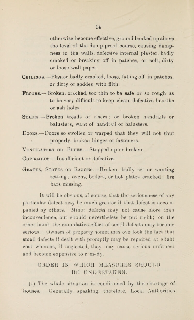otherwise become effective, ground banked up above the level of the damp-proof course, causing damp¬ ness in the walls, defective internal plaster, badly cracked or breaking off in patches, or soft, dirty or loose wall paper. Ceilings.—-Plaster badly cracked, loose, falling off in patches, or dirty or sodden witli filth. Floors.—Broken, cracked, too thin to be safe or so rough as to be very difficult to keep clean, defective hearths or ash holes. Stairs.—Broken treads or risers ; or broken handrails or balusters, want of handrail or balusters. Boors.—Doors so swollen or warped that they will not shut • properly, broken hinges or fasteners. Ventilators or Flues.—Stopped up or broken. Cupboards.—Insufficient or defective. Grates, Stoves or Ranges.—Broken, badly set or wanting setting; ovens, boilers, or hot plates cracked; fire bars missing. It will be obvious, of course, that the seriousness of any particular defect may be much greater if that defect is accom¬ panied by others. Minor defects may not cause more than inconvenience, but should nevertheless be put right; on the other hand, the cumulative effect of small defects may become serious. Owners of property sometimes overlook the fact that small defects if dealt with promptly may be repaired at slight cost whereas, if neglected, they may cause serious unfitness and become expensive to r medy. ORDER IN WHICH MEASURES SHOULD BE UNDERTAKEN. (1) The whole situation is conditioned by the shortage of houses. Generally speaking, therefore, Local Authorities