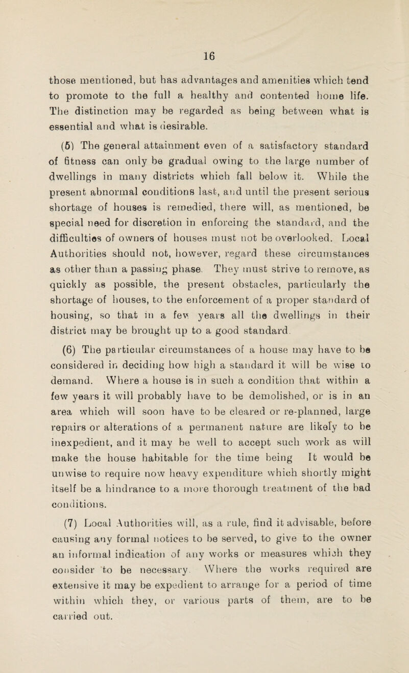 those mentioned, but has advantages and amenities which tend to promote to the full a healthy and contented home life. The distinction may be regarded as being between what is essential and what is desirable. (5) The general attainment even of a satisfactory standard of 6tness can only be gradual owing to the large number of dwellings in many districts which fall below it. While the present abnormal conditions last, and until the present serious shortage of houses is remedied, there will, as mentioned, be special need for discretion in enforcing the standard, and the difficulties of owners of houses must not be overlooked. Local Authorities should not, however, regard these circumstances as other than a passing phase They must strive to remove, as quickly as possible, the present obstacles, particularly the shortage of houses, to the enforcement of a proper standard of housing, so that in a fev years all the dwellings in their district may be brought up to a good standard. (6) The particular circumstances of a house may have to be considered in deciding how high a standard it will be wise to demand. Where a house is in such a condition that within a few years it will probably have to be demolished, or is in an area which will soon have to be cleared or re-planned, large repairs or alterations of a permanent nature are likely to be inexpedient, and it may be well to accept such work as will make the house habitable for the time being It would be unwise to require now heavy expenditure which shortly might itself be a hindrance to a more thorough treatment of the bad conditions. (7) Local Authorities will, as a rule, find it advisable, before causing any formal notices to be served, to give to the owner an informal indication of any works or measures which they consider to be necessary Where the works required are extensive it may be expedient to arrange for a period of time within which they, or various parts of them, are to be carried out.